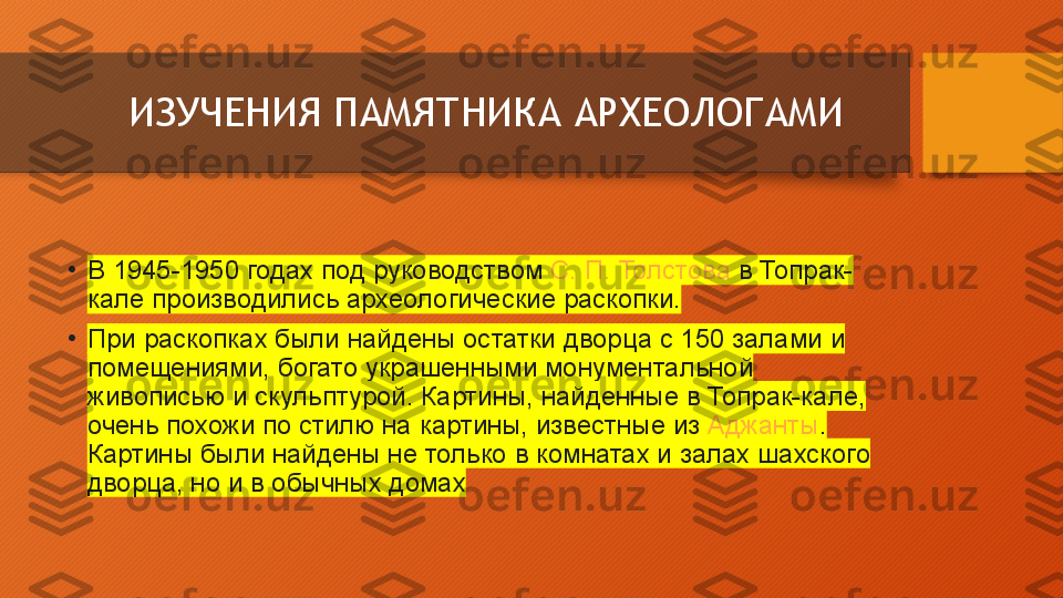 ИЗУЧЕНИЯ ПАМЯТНИКА АРХЕОЛОГАМИ
•
В 1945-1950	 годах	 под	 руководством  С.	 П.	 Толстова  в	 Топрак-
кале	
 производились	 археологические	 раскопки.
•
При	
 раскопках	 были	 найдены	 остатки	 дворца	 с	 150	 залами	 и	 
помещениями,	
 богато	 украшенными	 монументальной	 
живописью	
 и	 скульптурой.	 Картины,	 найденные	 в	 Топрак-кале,	 
очень	
 похожи	 по	 стилю	 на	 картины,	 известные	 из  Аджанты .	 
Картины	
 были	 найдены	 не	 только	 в	 комнатах	 и	 залах	 шахского	 
дворца,	
 но	 и	 в	 обычных	 домах  