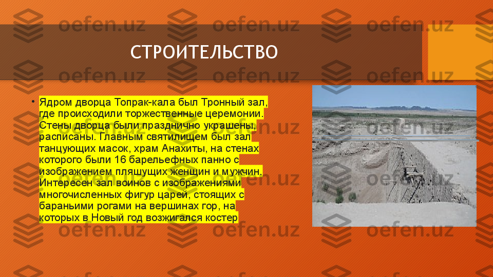 СТРОИТЕЛЬСТВО
•
Ядром дворца	 Топрак-кала	 был	 Тронный	 зал,	 
где	
 происходили	 торжественные	 церемонии.	 
Стены	
 дворца	 были	 празднично	 украшены,	 
расписаны.	
 Главным	 святилищем	 был	 зал	 
танцующих	
 масок,	 храм	 Анахиты,	 на	 стенах	 
которого	
 были	 16	 барельефных	 панно	 с	 
изображением	
 пляшущих	 женщин	 и	 мужчин.	 
Интересен	
 зал	 воинов	 с	 изображениями	 
многочисленных	
 фигур	 царей,	 стоящих	 с	 
бараньими	
 рогами	 на	 вершинах	 гор,	 на	 
которых	
 в	 Новый	 год	 возжигался	 костер  