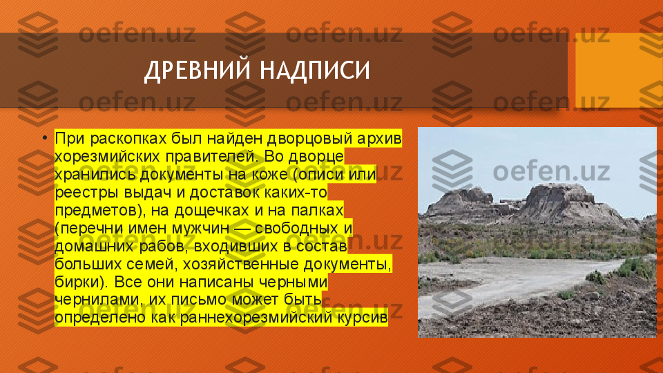 ДРЕВНИЙ НАДПИСИ
•
При раскопках	 был	 найден	 дворцовый	 архив	 
хорезмийских	
 правителей.	 Во	 дворце	 
хранились	
 документы	 на	 коже	 (описи	 или	 
реестры	
 выдач	 и	 доставок	 каких-то	 
предметов),	
 на	 дощечках	 и	 на	 палках	 
(перечни	
 имен	 мужчин	 —	 свободных	 и	 
домашних	
 рабов,	 входивших	 в	 состав	 
больших	
 семей,	 хозяйственные	 документы,	 
бирки).	
 Все	 они	 написаны	 черными	 
чернилами,	
 их	 письмо	 может	 быть	 
определено	
 как	 раннехорезмийский	 курсив  