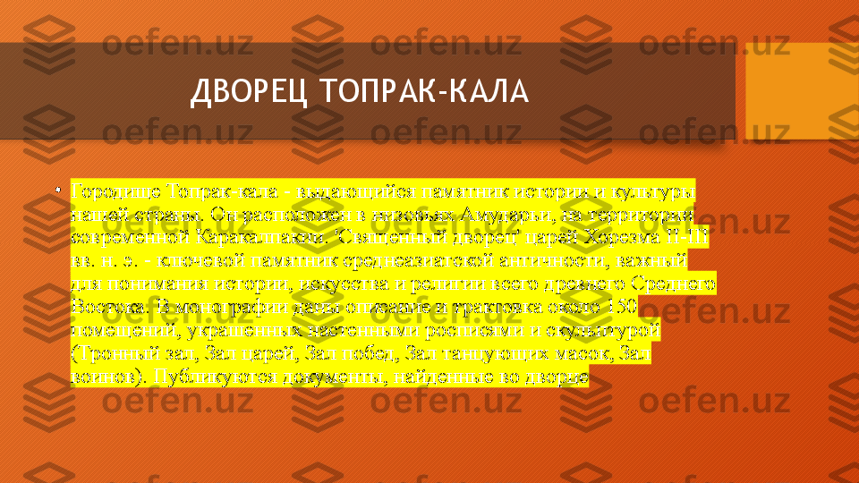 ДВОРЕЦ ТОПРАК-КАЛА
•
Городище Топрак-кала - выдающийся памятник истории и культуры 
нашей страны. Он расположен в низовьях Амударьи, на территории 
современной Каракалпакии. 'Священный дворец' царей Хорезма II-III 
вв. н. э. - ключевой памятник среднеазиатской античности, важный 
для понимания истории, искусства и религии всего древнего Среднего 
Востока. В монографии даны описание и трактовка около 150 
помещений, украшенных настенными росписями и скульптурой 
(Тронный зал, Зал царей, Зал побед, Зал танцующих масок, Зал 
воинов). Публикуются документы, найденные во дворце  