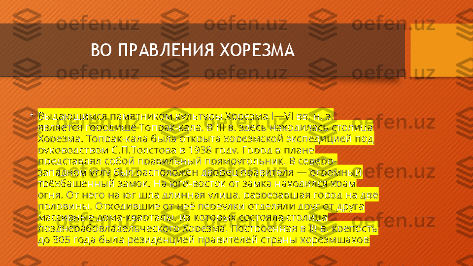 ВО ПРАВЛЕНИЯ ХОРЕЗМА
•
Выдающимся памятником  культуры Хорезма  I—VI вв. н. э. 
является городище Топрак-кала. В III в. здесь находилась столица 
Хорезма. Топрак-кала была открыта хорезмской экспедицией под 
руководством С.П.Толстова в 1938 году. Город в плане 
представлял собой правильный прямоугольник. В северо-
западном углу был расположен дворец правителя — огромный 
трёхбашенный замок. На юго-восток от замка находился храм 
огня. От него на юг шла длинная улица, разрезавшая город на две 
половины. Отходившие от неё переулки отделяли друг от друга 
массивные дома-кварталы, из которых состояла столица 
позднерабовладельческого Хорезма. Построенная в III в. крепость 
до 305 года была резиденцией правителей страны хорезмшахов  