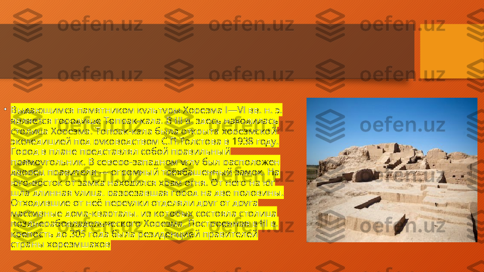 •
Выдающимся памятником  культуры Хорезма  I—VI вв. н. э. 
является городище Топрак-кала. В III в. здесь находилась 
столица Хорезма. Топрак-кала была открыта хорезмской 
экспедицией под руководством С.П.Толстова в 1938 году. 
Город в плане представлял собой правильный 
прямоугольник. В северо-западном углу был расположен 
дворец правителя — огромный трёхбашенный замок. На 
юго-восток от замка находился храм огня. От него на юг 
шла длинная улица, разрезавшая город на две половины. 
Отходившие от неё переулки отделяли друг от друга 
массивные дома-кварталы, из которых состояла столица 
позднерабовладельческого Хорезма. Построенная в III в. 
крепость до 305 года была резиденцией правителей 
страны хорезмшахов  