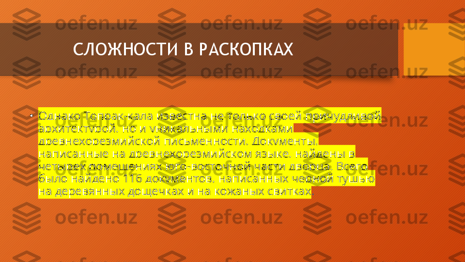 СЛОЖНОСТИ В РАСКОПКАХ
•
Однако Топрак-кала известна не только своей причудливой 
архитектурой, но и уникальными находками 
древнехорезмийской письменности. Документы, 
написанные на древнехорезмийском языке, найдены в 
четырех помещениях юго-восточной части дворца. Всего 
было найдено 116 документов, написанных черной тушью 
на деревянных дощечках и на кожаных свитках .  