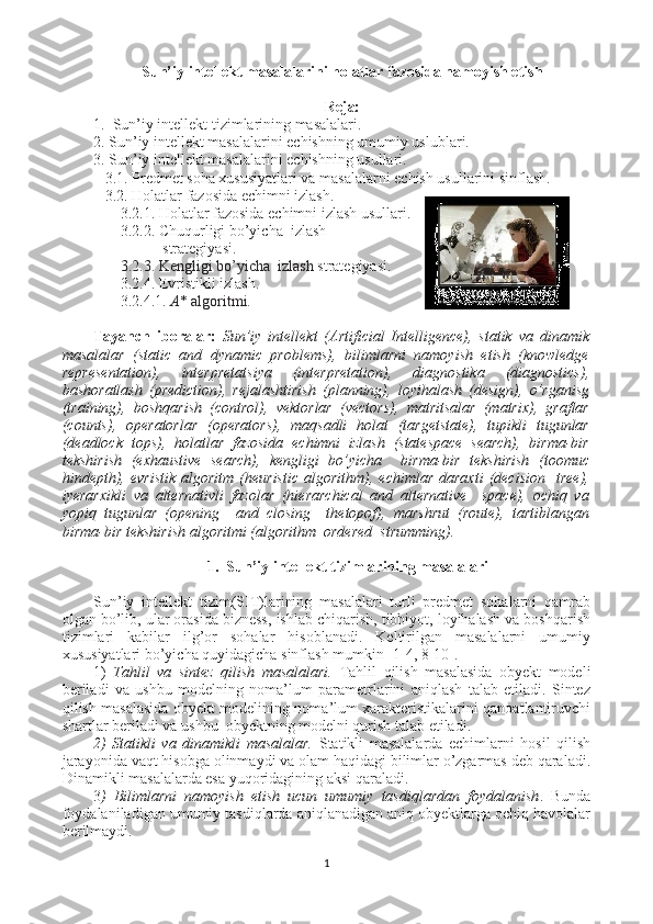 Sun’iy intellekt masalalarini holatlar fazosida namoyish etish
Reja:
1.  Sun’iy intellekt tizimlarining masalalari.
2. Sun’iy intellekt masalalarini echishning umumiy uslublari.
3. Sun’iy intellekt masalalarini echishning usullari.
   3.1. Predmet soha xususiyatlari va masalalarni echish usullarini sinflash.
   3.2. Holatlar fazosida echimni izlash.
       3.2.1. Holatlar fazosida echimni izlash usullari.
       3.2.2. Chuqurligi bo’yicha  izlash
                  strategiyasi.  
       3.2.3. Kengligi bo’yicha  izlash  strategiyasi.
       3.2.4. Evristikli izlash.
       3.2.4.1.   А * algoritmi.
Tayanch   iboralar:   Sun’iy   intellekt   (Artificial   Intelligence),   statik   va   dinamik
masalalar   (static   and   dynamic   problems),   bilimlarni   namoyish   etish   (knowledge
representation),   interpretatsiya   (interpretation),   diagnostika   (diagnostics),
bashoratlash   (prediction),   rejalashtirish   (planning),   loyihalash   (design),   o’rganisg
(training),   boshqarish   (control),   vektorlar   (vectors),   matritsalar   (matrix),   graflar
(counts),   operatorlar   (operators),   maqsadli   holat   (targetstate),   tupikli   tugunlar
(deadlock   tops),   holatlar   fazosida   echimni   izlash   (statespace   search),   birma-bir
tekshirish   (exhaustive   search),   kengligi   bo’yicha     birma-bir   tekshirish   (toomuc
hindepth),   evristik   algoritm  (heuristic   algorithm),  echimlar   daraxti   (decision     tree),
iyerarxikli   va   alternativli   fazolar   (hierarchical   and   alternative     space),   ochiq   va
yopiq   tugunlar   (opening     and   closing     thetopof),   marshrut   (route),   tartiblangan
birma-bir tekshirish algoritmi (algorithm  ordered  strumming). 
  1.  Sun’iy intellekt tizimlarining masalalari
Sun’iy   intellekt   tizim(SIT)larining   masalalari   turli   predmet   sohalarni   qamrab
olgan bo’lib, ular orasida bizness, ishlab chiqarish, tibbiyot, loyihalash va boshqarish
tizimlari   kabilar   ilg’or   sohalar   hisoblanadi.   Keltirilgan   masalalarni   umumiy
xususiyatlari bo’yicha quyidagicha sinflash mumkin [1-4, 8-10].
1)   Tahlil   va   sintez   qilish   masalalari.   Tahlil   qilish   masalasida   obyekt   modeli
beriladi   va   ushbu   modelning   noma’lum   parametrlarini   aniqlash   talab   etiladi.   Sintez
qilish masalasida obyekt modelining noma’lum xarakteristikalarini qanoatlantiruvchi
shartlar beriladi va ushbu  obyektning modelni qurish talab etiladi.
2)   Statikli   va   dinamikli   masalalar.   Statikli   masalalarda   echimlarni   hosil   qilish
jarayonida vaqt hisobga olinmaydi va olam haqidagi bilimlar o’zgarmas deb qaraladi.
Dinamikli masalalarda esa yuqoridagining aksi qaraladi.    
3 )   Bilimlarni   namoyish   etish   ucun   umumiy   tasdiqlardan   foydalanish .   Bunda
foydalaniladigan umumiy tasdiqlarda aniqlanadigan aniq obyektlarga ochiq havolalar
berilmaydi.   
1 