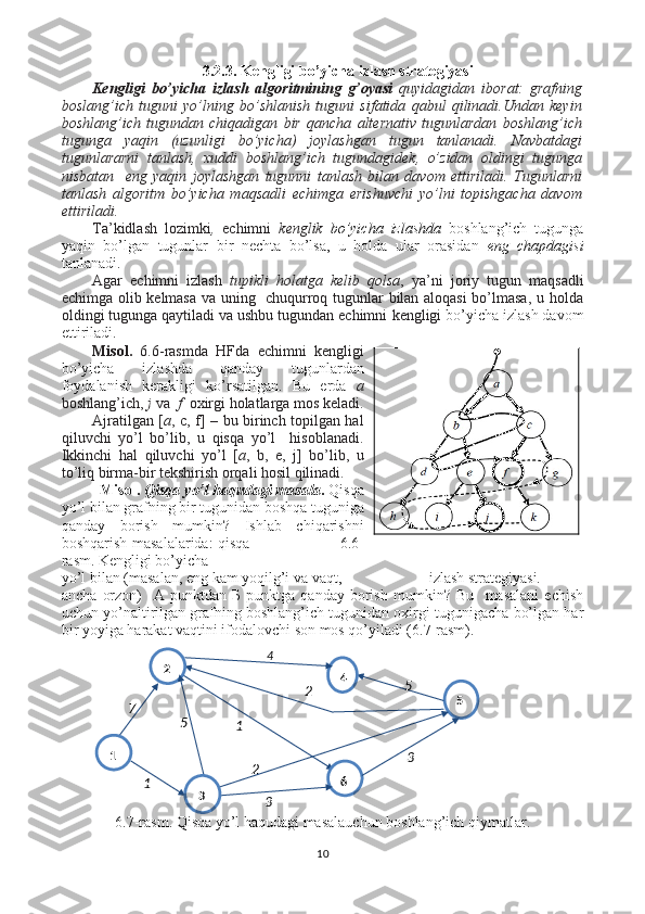 3.2.3. Kengligi bo’yicha izlash strategiyasi
Kengligi   bo’yicha   izlash   algoritmining   g’oyasi   quyidagidan   iborat:   grafning
boslang’ich   tuguni   yo’lning   bo’shlanish   tuguni   sifatida   qabul   qilinadi.Undan   keyin
boshlang’ich   tugundan   chiqadigan   bir   qancha   alternativ   tugunlardan   boshlang’ich
tugunga   yaqin   (uzunligi   bo’yicha)   joylashgan   tugun   tanlanadi.   Navbatdagi
tugunlararni   tanlash,   xuddi   boshlang’ich   tugundagidek,   o’zidan   oldingi   tugunga
nisbatan     eng   yaqin   joylashgan   tugunni   tanlash   bilan   davom   ettiriladi.   Tugunlarni
tanlash   algoritm   bo’yicha   maqsadli   echimga   erishuvchi   yo’lni   topishgacha   davom
ettiriladi.
Ta’kidlash   lozimki ,   echimni   kenglik   bo’yicha   izlashda   boshlang’ich   tugunga
yaqin   bo’lgan   tugunlar   bir   nechta   bo’lsa,   u   holda   ular   orasidan   eng   chapdagisi
tanlanadi.  
Agar   echimni   izlash   tupikli   holatga   kelib   qolsa ,   ya’ni   joriy   tugun   maqsadli
echimga olib kelmasa va uning   chuqurroq tugunlar bilan aloqasi bo’lmasa, u holda
oldingi tugunga qaytiladi va ushbu tugundan echimni   kengligi  bo’yicha izlash davom
ettiriladi.  
Misol.   6.6 -rasmda   HFda   echimni   kengligi
bo’yicha   izlashda   qanday   tugunlardan
foydalanish   kerakligi   ko’rsatilgan.   Bu   erda   a
boshlang’ich,  j  va    f   oxirgi holatlarga mos keladi.
Ajratilgan [ a , c, f] – bu birinch topilgan hal
qiluvchi   yo’l   bo’lib,   u   qisqa   yo’l     hisoblanadi.
Ikkinchi   hal   qiluvchi   yo’l   [ a ,   b,   e,   j]   bo’lib,   u
to’liq birma-bir tekshirish orqali hosil qilinadi. 
Misol.   Qisqa yo’l haqudagi masala .  Qisqa
yo’l bilan grafning bir tugunidan boshqa tuguniga
qanday   borish   mumkin?   Ishlab   chiqarishni
boshqarish masalalarida: qisqa                                    6.6-
rasm.   Kengligi bo’yicha
yo’l bilan (masalan, eng kam yoqilg’i va vaqt,                       izlash strategiyasi. 
ancha   orzon)     А   punktdan   Б   punktga   qanday   borish   mumkin?   Bu     masalani   echish
uchun yo’naltirilgan grafning boshlang’ich tugunidan oxirgi tugunigacha bo’lgan har
bir yoyiga harakat vaqtini ifodalovchi son mos qo’yiladi (6.7-rasm).
6.7-rasm. Qisqa yo’l haqudagi masalauchun boshlang’ich qiymatlar.
105 2
1
21 2
4
6 5
7
1 4
3
3 5
3 
