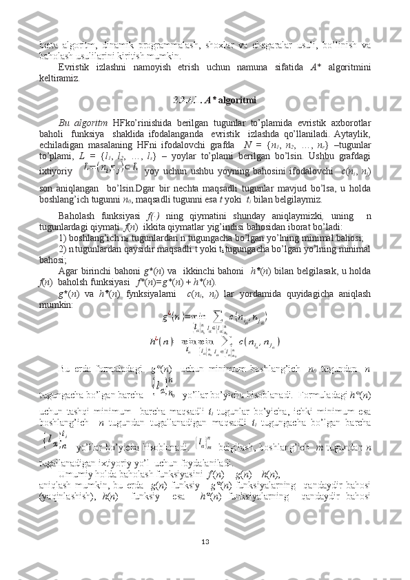 betta   algoritm,   dinamik   programmalash,   shoxlar   va   chegaralar   usuli,   bo’linish   va
baholash usulilarini kiritish mumkin .
Evristik   izlashni   namoyish   etrish   uchun   namuna   sifatida   А *   algoritmini
keltiramiz.  
3.2.4.1.  А *  algoritmi
Bu   algoritm   HFko’rinishida   berilgan   tugunlar   to’plamida   evristik   axborotlar
baholi     funksiya     shaklida   ifodalanganda     evristik     izlashda   qo’llaniladi.   Aytaylik,
echiladigan   masalaning   HFni   ifodalovchi   grafda     N   =   { n
1 ,   n
2 ,   …,   n
r }   –tugunlar
to’plami,   L   =   { l
1 ,   l
2 ,   …,   l
s }   –   yoylar   to’plami   berilgan   bo’lsin.   Ushbu   grafdagi
ixtiyoriy    L=	(ni,n	j)∈	L
  yoy   uchun   ushbu   yoyning   bahosini   ifodalovchi     c ( n
i ,   n
j )
son   aniqlangan     bo’lsin.Dgar   bir   nechta   maqsadli   tugunlar   mavjud   bo’lsa,   u   holda
boshlang’ich tugunni  n
0 , maqsadli tugunni esa  t  yoki    t
i  bilan belgilaymiz.  
 
Baholash   funksiyasi   f( ּ )   ning   qiymatini   shunday   aniqlaymizki ,   uning     n
tugunlardagi qiymati   f ( n )  ikkita qiymatlar yig’indisi bahosidan iborat bo’ladi: 
1) boshlang’ich  n
0   tugunlardan  n
   tugungacha bo’lgan yo’lning minimal bahosi;
2)  n
  tugunlardan qaysidir maqsadli  t yoki   t
i  tugungacha bo’lgan yo’lning minimal
bahosi;
Agar birinchi bahoni   g * ( n ) va   ikkinchi bahoni    h * ( n ) bilan belgilasak, u holda
f ( n )  baholsh funksiyasi    f * ( n ) =g * ( n ) +  h * ( n ).
g * ( n )   va   h * ( n )   fynksiyalarni     c ( n
i ,   n
j )   lar   yordamida   quyidagicha   aniqlash
mumkin:	
g¿(n)=	min
{lα}n0
n	∑
lα∈{lα}n0n
c(niα,njα)	
h¿(n)=	min
lα	
min
{lα}n0n	∑
lα∈{lα}n0n
c(niα,njα)
Bu   erda   formuladagi     g * ( n )     uchun   minimum   boshlang’ich     n
0   tugundan     n
tugungacha bo’lgan barcha  	
{lα}n0
n
  yo’llar bo’yicha hisoblanadi.  Formuladagi  h * ( n )
uchun   tashqi   minimum     barcha   maqsadli   t
i   tugunlar   bo’yicha,   ichki   minimum   esa
boshlang’ich     n   tugundan   tugallanadigan   maqsadli   t
i   tugungacha   bo’lgan   barcha	
{lα}n
ti
  yo’llar   bo’yicha   hisoblanadi.  	
{lα}m
n   belgilash,   boshlang’ich     m   tugundan   n
tugallanadigan ixtiyoriy  yo’l  uchun foydalaniladi. 
Umumiy holda baholash funksiyasini   f  ( n )  = g ( n ) +  h ( n ),
aniqlash   mumkin,   bu   erda     g ( n )   funksiy   -   g * ( n )   funksiyalarning     qandaydir   bahosi
(yaqinlashish),   h ( n )     funksiy     esa   -   h * ( n )   funksiyalarning     qandaydir   bahosi
13 