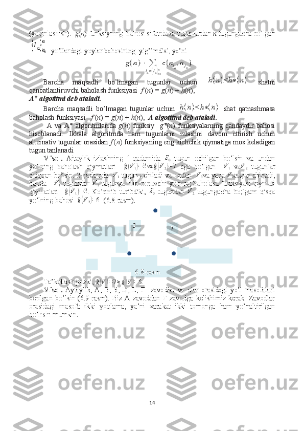 7
33
6.8-rasm(yaqinlashish).   g ( n ) funksiyning  bahosi sifatida  n
0  tugunlardan  n  tugungacha bo’lgan{lα}n0
n
  yo’llardagi yoylar bahosining  yig’imdisi, ya’ni  	
g(n)=	∑
lα∈{lα}n0n
c(niα,njα).
Barcha   maqsadli   bo’lmagan   tugunlar   uchun  	
h(n)≤	h∗(n)   shatni
qanoatlantiruvchi baholash funksiyasi   f  ( n )  = g ( n ) +  h ( n ),
А * algotitmi deb ataladi.   
Barcha   maqsadli   bo’lmagan   tugunlar   uchun  	
h(n)≤	h∗(n)   shat   qatnashmasa
baholash funksiyasi    f  ( n )  = g ( n ) +  h ( n ),   А  algotitmi deb ataladi .   
А   va   А *  algoritmlarida   g ( n )   funksiy     g * ( n )   funksiyalarning   qandaydir   bahosi
hisoblanadi.   Ikkala   algoritmda   ham   tugunlarni   izlashni   davom   ettirish   uchun
alternativ tugunlar orasidan  f  ( n ) funksiyaning eng kichchik qiymatiga mos keladigan
tugun tanlanadi.
Misol.   Aitaylik   izlashning   1-qadamida  	
S0   tugun   ochilgan   bo’lsin   va   undan
yo’lning   baholash   qiymatlari    	
^ g( V
1	) = 3 va	^ g( V
2	) = 7
  ega   bo’lgan     V
1   va V
2   tugunlar
chiqqan bo'lsin. 2-qadamda   	
V1  tugun ochiladi va undan    V
3 va yana   V
2 tugun chiqadi,
bunda      V
1   tugundan   V
2   tugunga  olib  boruvchi  yolning  baholash   funksiyasi   qiymati
qiymatlari    	
^g(V1)=3 .   Ko’rinib   turibdiki,  	S0   tugundan  	V2   tugungacha   bo;lgam   qisqa
yo’lning bahosi  	
^ g( V
2	) = 6
  (6.8-rasm).
                  
Ta’kidlash joizki, 	
^ g( V	) = 7 ≥ g	( V	) = 6
. 
Misol.   Aytaylik ,   A,   B,   S,   D,   E,   F     zavodlar   va   ular   orasidagi   yo’l   masofalari
berilgan   bo’lsin   (6.9-rasm).   Biz   A   zavoddan   F   zavodga   kelishimiz   kerak.   Zavodlar
orasidagi   masofa   ikki   yoqlama,   ya’ni   xarakat   ikki   tomonga   ham   yo’naltirilgan
bo’lishi mumkin.
14 