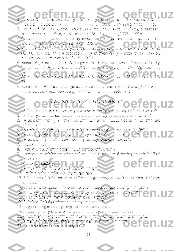 2. Павлов   С.   Н.   Системы   sun’iy   intellekt   :   учеб.пособие.   В   2-х   частях.   /   С.   Н.
Павлов. - Томск: Эль Контент, 2011. - Ч. 1. - 176 c. ISBN 978-5-4332-0013-5.
3. Назаров В. М. Техническая имитация интеллекта: учеб.пособие для вузов /В.
М. Назаров, Д. П. Ким, И. М. Макрова.-М. :Высш. шк., 1998. - 144 с.
4. 4.Нильсон   Н.   Принципы   искусственного   интеллекта:   пер.   с   англ.   /Н.
Нильсон. -М. : Радио и связь, 1985. - 375 с.
5. Тельнов   Ю.   Ф.   Интеллектуальные   информационные   системы   в   экономике
/Ю. Ф. Тельнов. -М. : Московский государственный университет экономики,
статистики и информатики, 1998. - 174 с.
6. Newell   A.,   Siwon   H.   GPS:   A   Program   that   Simulates   Human   Thought   /   Ed.   By
Feigenbaum E. A. and Feldman J. // Computers and Thought. - №4: McGraw Hill,
1963.
7. Allen J. AI Growing up / J. Allen // AI MAGAZINE. - 1998. - V. 19. - №4.- Р . 13-
23.
8. Russell S. L. Artificial intelligence: a modern approach / S. L. Russell,P. Norvig. -
Upper Saddle River, New Jersey: Prentice - Hall Inc., 1995. - 905 p.
6-ma’ruza  o’zini-o’zi tekshirish savollari  
1. SITlarining masalalari umumiy xususiyatlari bo’yicha qanday sinflash mumkin?
2. SITlari yordamida echiladigan masalalarni qanday tiplarga ajratish mumkin ?
3. Masalalarni   namoyish   etish   uslubini   tanlashda   odatda   nechta   holat   e’tiborga
olinadi ?
4. Masalani echish jarayoni qoidaga ko’ra nechta pog’onadan iborat bo’ladi ?
5. Mashina yordamida masalalarni namoyish etish shakllarini keltiring ? 
6. Masalalarning holatini tavsiflashning qanday shakllari mavjud ?. 
7. Daraxt mina ?
8. Daraxtda tugunlarning pog’onalari qanday aniqlanadi ?
9. Daraxtda masalalar ostilarining o’zaro aloqasi strukturasi qanday tiplarda bo’lishi
mumkin ?
10. Daraxtda reduksiyalash nima ?
11. Almashtirilgan reduksiyalash daraxti nima  ?
12. Predmet soha qanday xususiyatlarga ega?
13. SITlari masalalarini echishda qo’llaniladigan mavjud  usullarni qanday  sinflarga
ajratiladi?
14. Holatlar fazosida echimni izlash usullari odatda qanday tiplarga bo’linadi ? 
15. Umumiy holda holatlar daraxtini qandy ko’rinishda berish mumkin ?
16. Holatlar daraxtini qurish qanday amalga oshiriladi ?
17. Baholash funksiysi nima va qanday aniqlanadi  ?  
18. Tugunlarning chuqurligi deganda nima tushuniladi ?
19. Chuqurligi bo’yicha izlash algoritmining g’oyasi nimadan iborat  ?
20. Chuqurligi bo’yicha birma-bir izlash algoritmi qanday qadamlardan iborat?
21. Kengligi bo’yicha izlash algoritmining g’oyasi nimadan iborat  ?
22. Qanday axborotlar evtistik deyiladi  ?
21 