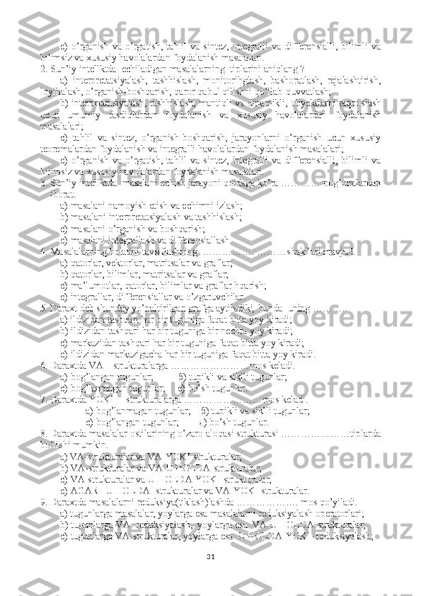 e)   o’rganish   va   o’rgatish,   tahlil   va   sintez,   integralli   va   differensialli,   bilimli   va
bilimsiz va xususiy havolalardan foydalanish masalalari.
2. Sun’iy intellktda  echiladigan masalalarning  tiplarini aniqlang ?
a)   interpretatsiyalash,   tashhislash,   monitorihglash,   bashoratlash,   rejalashtirish,
loyihalash, o’rganish-boshqarish, qaror qabul qilishni qo’llab-quvvatlash;
b) interpretatsiyalash, tashhislash, mantiqli va dinamikli, obyektlarni taqqoslash
ucun   umumiy   tasdiqlardan   foydalanish   va   xususiy   havolalardan   foydalanish
masalalari;
c)   tahlil   va   sintez,   o’rganish-boshqarish,   jarayonlarni   o’rganish   ucun   xususiy
teoremalardan foydalanish va integralli havolalardan foydalanish masalalari;
e)   o’rganish   va   o’rgatish,   tahlil   va   sintez,   integralli   va   differensialli,   bilimli   va
bilimsiz va xususiy havolalardan foydalanish masalalari.
3. Sun’iy intellktda  masalani echish jarayoni qoidaga ko’ra ………… pog’onalardan
iborat.  
a) masalani namoyish etish va echimni izlash;
b) masalani interpretatsiyalash va tashhislash;
c) masalani o’rganish va boshqarish;
e) masalani integrallash va differensiallash.
4. Masalalarning holatini tavsiflashning  ……………. ………shakllari mavjud.  
a) qatorlar, vektorlar, matritsalar va graflar;
b) qatorlar, bilimlar, matritsalar va graflar;
c) ma’lumotlar, qatorlar, bilimlar va graflar hqarish;
e) integrallar, differensiallar va o’zgaruvchilar.
5. Daraxt   deb shunday yo’naltirilgan grafga aytiladiki ,  bunda  uning ……….. 
    a) ildizidan tashqari har bir tuguniga faqat bitta yoy kiradi;
b) ildizidan tashqari har bir tuguniga bir nechta yoy kiradi;
c) markazidan tashqari har bir tuguniga faqat bitta yoy kiradi;
e) ildizidan markazigacha har bir tuguniga faqat bitta yoy kiradi.
6. Daraxtda VA  –  strukturalarga ……………………mos keladi.
а ) bog’langan tugunlar;           б ) tupikli va siklli tugunlar; 
с ) bog’lanmagan tugunlar;     e) bo’sh tugunlar.
7. Daraxtda YOKI   –  strukturalarga ……………………mos keladi.
а ) bog’lanmagan tugunlar;     б ) tupikli va siklli tugunlar; 
с ) bog’langan tugunlar;         д ) bo’sh tugunlar.
8. Daraxtda masalalar ostilarining o’zaro aloqasi strukturasi …………………tiplarda
bo’lishi mumkin.
    a) VA-strukturalar va VA-YOKI-strukturalar;
b) VA-strukturalar va VA-U HOLDA-strukturalar;
c) VA-strukturalar va U HOLDA-YOKI-strukturalar;
e) AGAR –U HOLDA -strukturalar va VA-YOKI-strukturalar.
9. Daraxtda masalalarni reduksiya(tiklash)lashda ………………. mos qo’yiladi.
    a) tugunlarga masalalar, yoylarga esa masalalarni reduksiyalash operatorlari;
b) tugunlarga VA- reduksiyalash,  yoylarga esa  VA-U HOLDA-strukturalar;
c) tugunlarga VA-strukturalar, yoylarga esa  U HOLDA-YOKI- reduksiyalash;
31 