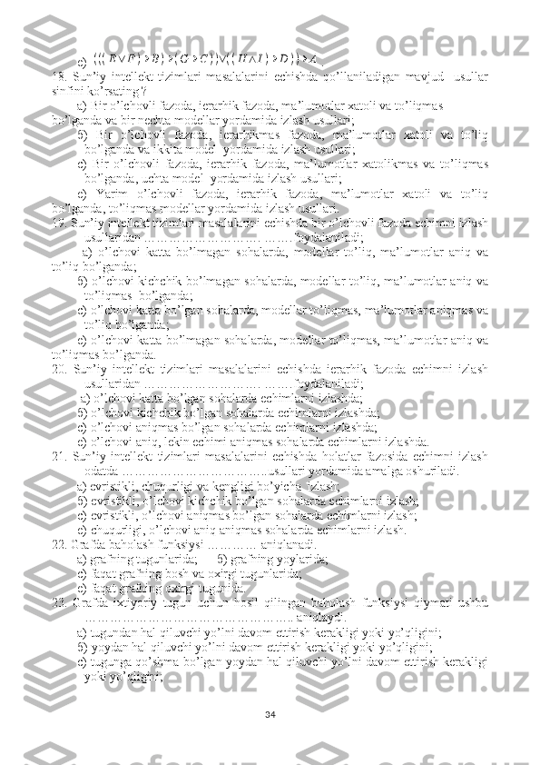 e) (((E∨	F	)→	B)→	(G	→	C	))∨((H	∧	I)→	D	))→	A .
18.   Sun’iy   intellekt   tizimlari   masalalarini   echishda   qo’llaniladigan   mavjud     usullar
sinfini ko’rsating ?
a) Bir o’lchovli fazoda, ierarhik fazoda, ma’lumotlar xatoli va to’liqmas  
bo’lganda va bir nechta modellar yordamida izlash usullari;
б )   Bir   o’lchovli   fazoda,   ierarhikmas   fazoda,   ma’lumotlar   xatoli   va   to’liq
bo’lganda va ikkita model  yordamida izlash usullari; 
с )   Bir   o’lchovli   fazoda,   ierarhik   fazoda,   ma’lumotlar   xatolikmas   va   to’liqmas
bo’lganda, uchta model  yordamida izlash usullari;
e)   Yarim   o’lchovli   fazoda,   ierarhik   fazoda,   ma’lumotlar   xatoli   va   to’liq
bo’lganda, to’liqmas modellar yordamida izlash usullari.
19. Sun’iy intellekt tizimlari masalalarini echishda bir o’lchovli fazoda echimni izlash
usullaridan ………………………. …….foydalaniladi;
  a)   o’lchovi   katta   bo’lmagan   sohalarda,   modellar   to’liq,   ma’lumotlar   aniq   va
to’liq bo’lganda;
б ) o’lchovi kichchik bo’lmagan sohalarda, modellar to’liq, ma’lumotlar aniq va
to’liqmas  bo’lganda; 
с ) o’lchovi katta bo’lgan sohalarda, modellar to’liqmas, ma’lumotlar aniqmas va
to’liq bo’lganda;
e) o’lchovi katta bo’lmagan sohalarda, modellar to’liqmas, ma’lumotlar aniq va
to’liqmas bo’lganda.
20.   Sun’iy   intellekt   tizimlari   masalalarini   echishda   ierarhik   fazoda   echimni   izlash
usullaridan ………………………. …….foydalaniladi;
 a) o’lchovi katta bo’lgan sohalarda echimlarni izlashda;
б ) o’lchovi kichchik bo’lgan sohalarda echimlarni izlashda; 
с ) o’lchovi aniqmas bo’lgan sohalarda echimlarni izlashda;
e) o’lchovi aniq, lekin echimi aniqmas sohalarda echimlarni izlashda.
21.   Sun’iy   intellekt   tizimlari   masalalarini   echishda   holatlar   fazosida   echimni   izlash
odatda ……………………………..usullari yordamida amalga oshuriladi.
        a) evristikli, chuqurligi va kengligi bo’yicha  izlash;
б ) evristikli, o’lchovi kichchik bo’lgan sohalarda echimlarni izlash; 
с ) evristikli, o’lchovi aniqmas bo’lgan sohalarda echimlarni izlash;
e) chuqurligi, o’lchovi aniq aniqmas sohalarda echimlarni izlash.
22. Grafda b aholash funksiysi ………… aniqlanadi.  
        a)  grafning tugunlarida ;       б )  grafning yoylarida ; 
с ) faqat  grafning bosh va oxirgi tugunlarida ;  
e) faqat  grafning oxirgi tugunida .
23.   Grafda   i xtiyoriy   tugun   uchun   hosil   qilingan   baholash   funksiysi   qiymati   ushbu
………………………………………….. aniqlaydi.  
a)  tugundan hal qiluvchi yo’lni davom ettirish kerakligi yoki yo’qligini ;
б )  yoydan hal qiluvchi yo’lni davom ettirish kerakligi yoki yo’qligini ; 
с )  tugunga qo’shma bo’lgan yoydan hal qiluvchi yo’lni davom ettirish kerakligi
yoki yo’qligini ;
34 