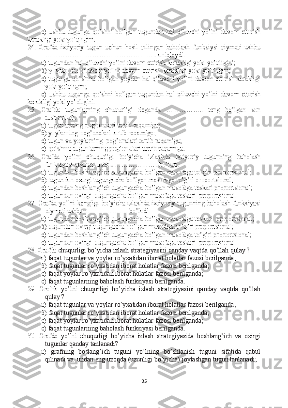 e)   ushbu   tugunga   qo’shni   bo’lgan   tugundan   hal   qiluvchi   yo’lni   davom   ettirish
kerakligi yoki yo’qligini .
24.   Grafda   i xtiyoriy   tugun   uchun   hosil   qilingan   baholash   funksiysi   qiymati   ushbu
………………………………………….. aniqlaydi.  
a)  tugundan hal qiluvchi yo’lni davom ettirish kerakligi yoki yo’qligini ;
б )  yoydan hal qiluvchi yo’lni davom ettirish kerakligi yoki yo’qligini ; 
с )  tugunga qo’shma bo’lgan yoydan hal qiluvchi yo’lni davom ettirish kerakligi
yoki yo’qligini ;
e)   ushbu   tugunga   qo’shni   bo’lgan   tugundan   hal   qiluvchi   yo’lni   davom   ettirish
kerakligi yoki yo’qligini .
25.   Grafda   tugunlarning   chuqurligi   deganda   ……………..   teng   bo’lgan   son
tushuniladi.  
a) tugunlarning pog’onalari tartib raqamiga;
б ) yoylarning pog’onalari tartib raqamiga; 
с ) tugun va yoylarning  pog’onalari tartib raqamiga;
e) qo’shma tugunlarning pog’onalari tartib raqamiga.
26.   Grafda   yo’lni   c huqurligi   bo’yicha   izlashda   ixtiyoriy   tugunning   baholash
funksiyasi qiymati ushbu ………………. bo’ladi.  
a)  tugundan boshlang’ich tugungacha bo’lgan masofaga to’g’ri proportsional ;
б )  tugundan oxirgi tugungacha bo’lgan masofaga to’g’ri proportsional ; 
с )  tugundan boshlang’ich tugungacha bo’lgan masofaga teskari proportsional ;
e)  tugundan oxirgi  tugungacha bo’lgan masofaga teskari  proportsional .
27. Grafda yo’lni kengligi   bo’yicha izlashda ixtiyoriy tugunning baholash funksiyasi
qiymati ushbu ………………. bo’ladi.  
a)  tugundan boshlang’ich tugungacha bo’lgan masofaga teskari  proportsional ;
б )  tugundan oxirgi tugungacha bo’lgan masofaga to’g’ri proportsional ; 
с )  tugundan boshlang’ich tugungacha bo’lgan masofaga to’g’ri proportsional ;
e)  tugundan oxirgi  tugungacha bo’lgan masofaga teskari  proportsional.
28. Grafda c huqurligi bo’yicha izlash strategiyasini qanday vaqtda qo’llah qulay ?
a)  faqat tugunlar va yoylar ro’yxatidan iborat holatlar fazosi berilganda ;
б )  faqat tugunlar ro’yxatidan iborat holatlar fazosi berilganda ; 
с )  faqat yoylar ro’yxatidan iborat holatlar fazosi berilganda ;
e)  faqat tugunlarning baholash funksiyasi berilganda .
29.   Grafda   yo’lni   c huqurligi   bo’yicha   izlash   strategiyasini   qanday   vaqtda   qo’llah
qulay ?
a)  faqat tugunlar va yoylar ro’yxatidan iborat holatlar fazosi berilganda ;
б )  faqat tugunlar ro’yxatidan iborat holatlar fazosi berilganda ; 
с )  faqat yoylar ro’yxatidan iborat holatlar fazosi berilganda ;
e)  faqat tugunlarning baholash funksiyasi berilganda .
30.   Grafda   yo’lni   c huqurligi   bo’yicha   izlash   strategiyasida   boshlang’ich   va   oxirgi
tugunlar qanday tanlanadi?
a)   grafning   boslang’ich   tuguni   yo’lning   bo’shlanish   tuguni   sifatida   qabul
qilinadi va  undan eng uzoqda (uzunligi bo’yicha) joylashgan tugun tanlanadi ;
35 