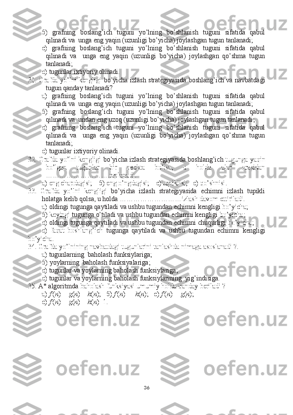 б )   grafning   boslang’ich   tuguni   yo’lning   bo’shlanish   tuguni   sifatida   qabul
qilinadi va  unga eng yaqin (uzunligi bo’yicha) joylashgan tugun tanlanadi ; 
с )   grafning   boslang’ich   tuguni   yo’lning   bo’shlanish   tuguni   sifatida   qabul
qilinadi   va     unga   eng   yaqin   (uzunligi   bo’yicha)   joylashgan   qo’shma   tugun
tanlanadi ;
e)  tugunlar ixtiyoriy olinadi .
31. Grafda yo’lni kengligi   bo’yicha izlash strategiyasida boshlang’ich va navbatdagi
tugun qanday tanlanadi?
a)   grafning   boslang’ich   tuguni   yo’lning   bo’shlanish   tuguni   sifatida   qabul
qilinadi va  unga eng yaqin (uzunligi bo’yicha) joylashgan tugun tanlanadi ;
б )   grafning   boslang’ich   tuguni   yo’lning   bo’shlanish   tuguni   sifatida   qabul
qilinadi va  undan eng uzoq (uzunligi bo’yicha) joylashgan tugun tanlanadi ; 
с )   grafning   boslang’ich   tuguni   yo’lning   bo’shlanish   tuguni   sifatida   qabul
qilinadi   va     unga   eng   yaqin   (uzunligi   bo’yicha)   joylashgan   qo’shma   tugun
tanlanadi ;
e)  tugunlar ixtiyoriy olinadi .
32. Grafda yo’lni kengligi   bo’yicha izlash strategiyasida boshlang’ich   tugunga yaqin
bo’lgan   tugunlar   bir   nechta   bo’lsa,   u   holda   ular   orasidan
……………………….tanlanadi.  
a) eng chapdagisi;     б ) eng o’ngdagisi;     с ) tupiklisi;   e) qo’shnisi .
33.   Grafda   yo’lni   kengligi   bo’yicha   izlash   strategiyasida   echimni   izlash   tupikli
holatga kelib qolsa, u holda ……………………… izlash davom ettiriladi.  
a)  oldingi tugunga qaytiladi va ushbu tugundan echimni   kengligi  bo’yicha;
б ) keyingi  tugunga o’tiladi va ushbu tugundan echimni   kengligi  bo’yicha; 
с )  oldingi tugunga qaytiladi va ushbu tugundan echimni   chuqurligi  bo’yicha;
e)   faqat   boshlang’ich   tugunga   qaytiladi   va   ushbu   tugundan   echimni   kengligi
bo’yicha .
34. Grafda yo’lnining navbatdagi tugunlarini tanlashda nimaga asoslanadi ?.  
a)  tugunlarning  baholash funksiylariga ;
б )  yoylarning  baholash funksiyalariga ;
с )  tugunlar va yoylarning baholash funksiylariga ;
e)  tugunlar va yoylarning baholash funksiylarining  yig’indisiga .
35.  А * algoritmda   baholash funksiyasi umumiy holda qanday beriladi  ?  
a)  f  ( n )  = g ( n ) +  h ( n ) ;    б )   f  ( n )  =    h ( n ) ;    с )  f  ( n )  = g ( n ) ;
e)  f  ( n )  = g ( n ) +  h ( n )+1.
36 