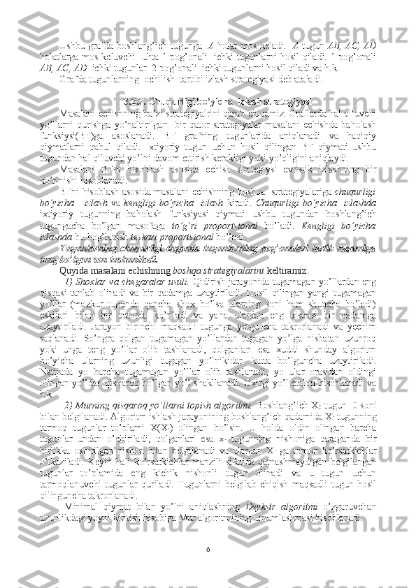 Ushbu grafda boshlang’ich tugunga    A   holat mos keladi.    A   tugun   AB, AC, AD
holatlarga mos keluvchi   uhta 1-pog’onali   ichki tugunlarni hosil qiladi. 1-pog’onali
AB, AC, AD   ichki tugunlar  2-pog’onali  ichki tugunlarni hosil qiladi va h.k.    
Grafda tugunlarning  ochilish  tartibi izlash strategiyasi deb ataladi.
3.2.2. Chuqurligi bo’yicha  izlash strategiyasi
Masalani echishning ba’zi strategiyalrini qarab chiqamiz. Graflarda hal qiluvchi
yo’llarni   qurishga   yo’naltirilgan     bir   qator   strategiyalar   masalani   echishda   baholash
funksiysi(BF)ga   asoslanadi.   BF   grafning   tugunlarida   aniqlanadi   va   haqiqiy
qiymatlarni   qabul   qiladi.   Ixtiyoriy   tugun   uchun   hosil   qilingan   BF   qiymati   ushbu
tugundan hal qiluvchi yo’lni davom ettirish kerakligi yoki yo’qligini aniqlaydi.
Masalani   BFni   hisoblash   asosida   echish   strategiysi   evristik   izlashning   bir
ko’rinishi hisoblanadi.
BFni hisoblash asosida masalani echishning boshqa   strategiyalariga   chuqurligi
bo’yicha       izlash   va   kengligi   bo’yicha     izlash   kiradi.   Chuqurligi   bo’yicha     izlashda
ixtiyoriy   tugunning   baholash   funksiyasi   qiymati   ushbu   tugundan   boshlang’ich
tugungacha   bo’lgan   masofaga   to’g’ri   proportsional   bo’ladi.   Kengligi   bo’yicha
izlashda  bu bog’lanish  teskari proportsional  bo’ladi.  
Tugunlarning chuqurligi   deganda tugunlarning pog’onalari  tartib  raqamiga
teng bo’lgan son tushuniladi.      
Quyida masalani echishning  boshqa strategiyalarini  keltiramiz . 
1)   Shoxlar va chegaralar usuli.   Qidirish jarayonida tugamagan yo’llardan eng
qisqasi   tanlab   olinadi   va   bir   qadamga   uzaytiriladi.   Hosil   qilingan   yangi   tugamagan
yo’llar   (mazkur   tugunda   qancha   shox   bo’lsa   ularning   soni   ham   shuncha   bo’ladi)
eskilari   bilan   bir   qatorda   ko’riladi   va   yana   ulardan   eng   qisqasi   bir   qadamga
uzaytiriladi.   Jarayon   birinchi   maqsadli   tugunga   yetguncha   takrorlanadi   va   yechim
saqlanadi.   So’ngra   qolgan   tugamagan   yo’llardan   tugagan   yo’lga   nisbatan   uzunroq
yoki   unga   teng   yo’llar   olib   tashlanadi,   qolganlari   esa   xuddi   shunday   algoritm
bo’yicha   ularning   uzunligi   tugagan   yo’lnikidan   katta   bo’lguncha   uzaytiriladi.
Natijada   yo   barcha   tugamagan   yo’llar   olib   tashlanadi,   yo   ular   orasidan   oldingi
olingan yo’ldan qisqaroq bo’lgan yo’l shakllanadi. Oxirgi yo’l etalon hisoblanadi va
h.k.
2) Murning qisqaroq yo’llarni topish algoritmi.  Boshlang’ich X
0  tugun  0 soni
bilan belgilanadi. Algoritm ishlash jarayonining boshlang’ich qadamida X
i  tugunning
tarmoq   tugunlar   to’plami   X(X
i )   olingan   bo’lsin.   U   holda   oldin   olingan   barcha
tugunlar   undan   o’chiriladi,   qolganlari   esa   x
i   tugunning   nishoniga   qaraganda   bir
birlikka   oshirilgan   nishon   bilan   belgilanadi   va   ulardan   X
i   ga   tomon   ko’rsatkichlar
o’tkaziladi.   Keyin   hali   ko’rsatkichlar   manzili   sifatida   qatnashmaydigan   belgilangan
tugunlar   to’plamida   eng   kichik   nishonli   tugun   olinadi   va   u   tugun   uchun
tarmoqlanuvchi   tugunlar   quriladi.   Tugunlarni   belgilab   chiqish   maqsadli   tugun   hosil
qilinguncha takrorlanadi.
Minimal   qiymat   bilan   yo’lni   aniqlashning   Deykstr   algoritmi   o’zgaruvchan
uzunlikdagi yoyni kiritish hisobiga Mur algoritmining umumlashmasi hisoblanadi. 
6 