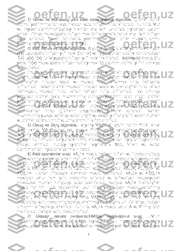 3)   Doran   va   Mitchining   past   baho   bilan   qidirish   algoritmi .   Qidirish   bahosi
optimal yechimning bahosiga nisbatan katta bo’lgan holda ishlatiladi. Bu holda Mur
va   Deykstr   algoritmlaridagiday   boshidan   eng   kam   uzoqlikda   joylashgan   tugunni
tanlash   o’rniga   maqsadgacha   bo’lgan   masofaning   evristik   bahosi   eng     kam   bo’lgan
tugun   tanlanadi.   Yaxshi   baholashda   yechimni   tez   hosil   qilish   mumkin,   ammo
yo’lning minimalligiga kafolat berilmaydi. 
4) Xart, Nilson va Rafael algoritmi .  Algoritmda ikkala kriteriya  birlashtirilgan:
g(x) tugungacha bo’lgan yo’l narxi (bahosi) va h(x) tugundan additiv baholanadigan
f{x}=g(x)-h(x) funksiyagacha bo’lgan yo’l narxi hisoblanadi.   h(x)<hp(x)  shartda (bu
yerda hp(x)  maqsadgacha  bo’lgan haqiqiy masofa)  algoritm  optimal  yo’lni  topishga
kafolat beradi.
Grafda yo’llarni qidirish algoritmlari qidirish yo’nalishi bilan ham farq qiladi.
To’g’ri,   teskari   va   ikki   tomonga   yo’nalgan   qidirish   usullari   mavjud.   To’g’ri   izlash
boshlang’ich   holatdan   ketadi   va   maqsad   holat   oshkormas   holda   berilganda
qo’llaniladi. Teskari  qidirish  maqsadli  holatdan  ketadi  va boshlang’ich holat  oshkor
berilmagan,   maqsadli   holat   oshkor   berilgan   holda   qo’llaniladi.   Ikki   tomonga
yo’nalgan   qidirish   ikkita   muammoning   qoniqarli   yechimini   talab   qiladi:   qidirish
yo’nalishining   almashishi   va   «uchrashuv   nuqta»sini   optimallashtirish.   Birinchi
muammoni   yechish   kriteriyalardan   biri     qidirish   «kengligi»ni   ikkala   yo’nalishda
taqqoslashdan   iborat.   Qidirishni   toraytiradigan   yo’nalish   tanlanadi.   Ikkinchi
muammoning yuzaga kelishiga sabab to’g’ri va teskari yo’llar ajralib ketishi mumkin
va qidirish qancha tor bo’lsa uning ehtimoli ko’proq bo’ladi.
5)   Cheng   va   Sleyg   algoritmi .   Ixtiyoriy   VA/YOKI   grafni   har   bir   YOKI   shoxi
faqat   oxirida   VA   tugunga   ega   maxsus   YOKI   grafga   aylantirishga   asoslangan.
Ixtiyoriy VA/YOKI grafni muloxazalar mantiqining ixtiyoriy formulasiga aylantirish
va keyin bu formulani diz’yunktiv normal shaklga keltirishdan foydalanib aylantirish
amalga   oshiriladi.   Bunday   aylantirish   keyinchalik   Xart,   Nilson   va   Rafael
algoritmlaridan foydalanishga imkon beradi. 
6) Kalit operatorlar usuli.  <A,B> masala berilgan bo’lsin va f operator albatta
bu masalaning yechimiga kirishi  ma’lum bo’lsin. Bunday operator kalit operator deb
ataladi. f ni qo’llash uchun S holat kerak bo’lsin, uni qo’llash natijasi esa I(c) bo’lsin.
U holda VA tugun uchta tarmoq tugunlarni keltirib chiqaradi: <A,C>, <C,f{c}>   va
<f(c),B>.   Ulardan   o’rtadagisi   elementar   masala   hisoblanadi.   <A,C>   va   <f(c),B>
masalalar   uchun   ham   kalit   operatorlar   tanlanadi   va   ko’rsatilgan   reduksiyalash
prosedurasi   mumkin   bo’lgunga   qadar   takrorlanadi.   Natijada   <A,B>   boshlang’ich
masala   har   biri   HFda   rejalashtirish   usuli   bilan   yechiladigan   masala   ostilarining
tartiblangan   majmuiga   ajratiladi.   Kalit   operatorlarni   tanlashda   alternativlar   bo’lishi
mumkin,   shuning   uchuun   umumiy   holda   VA/YoKI   graf   sodir   bo’ladi.   Ko’pgina
masalalarda kalit operatorni ajratishga erishilmaydi, faqatgina uni o’z ichiga oladigan
to’plamni   ko’rsatishga   erishiladi.  Bu  holda  <A,B> masala   uchun A  va  V ning  farqi
hisoblanadi. Oxirgisi kalit operator bo’ladi.
7)   Umumiy   masala   yechuvchi(UME)ni   rejalashtirish   usuli.   UMEni
rejalashtirish  eng mashxur  model  sifatida paydo bo’lgan. U integral  hisob, mantiqiy
xulosa, grammatik tahlil va shu kabi  boshqa masalalarni  yechish tuchun ishlatilgan.
7 