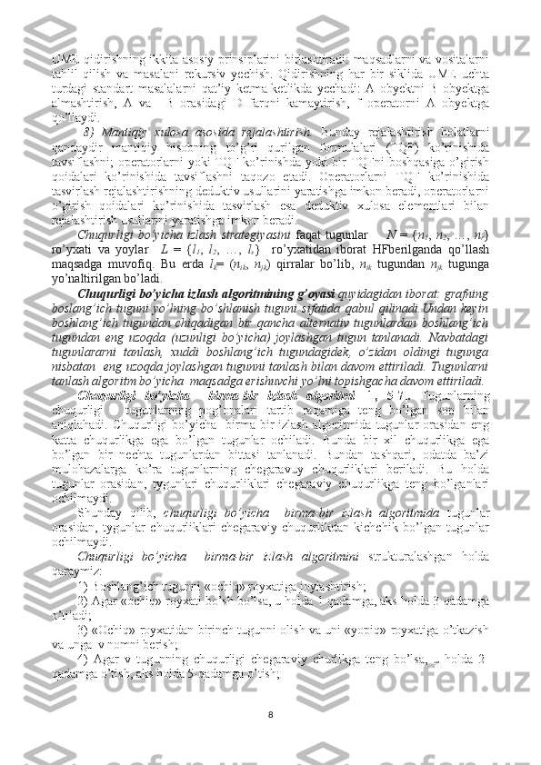 UME qidirishning ikkita asosiy prinsiplarini birlashtiradi: maqsadlarni va vositalarni
tahlil   qilish   va   masalani   rekursiv   yechish.   Qidirishning   har   bir   siklida   UME   uchta
turdagi   standart   masalalarni   qat’iy   ketma-ketlikda   yechadi:   A   obyektni   B   obyektga
almashtirish,   A   va     B   orasidagi   D   farqni   kamaytirish,   f   operatorni   A   obyektga
qo’llaydi. 
8)   Mantiqiy   xulosa   asosida   rejalashtirish.   Bunday   rejalashtirish   holatlarni
qandaydir   mantiqiy   hisobning   to’g’ri   qurilgan   formulalari   (TQF)   ko’rinishida
tavsiflashni; operatorlarni yoki TQF ko’rinishda yoki bir TQFni boshqasiga o’girish
qoidalari   ko’rinishida   tavsiflashni   taqozo   etadi.   Operatorlarni   TQF   ko’rinishida
tasvirlash rejalashtirishning deduktiv usullarini yaratishga imkon beradi, operatorlarni
o’girish   qoidalari   ko’rinishida   tasvirlash   esa   deduktiv   xulosa   elementlari   bilan
rejalashtirish usullarini yaratishga imkon beradi.
Chuqurligi   bo’yicha   izlash   strategiyasini   faqat   tugunlar         N   =   { n
1 ,   n
2 ,   …,   n
r }
ro’yxati   va   yoylar     L   =   { l
1 ,   l
2 ,   …,   l
s }     ro’yxatidan   iborat   HFberilganda   qo’llash
maqsadga   muvofiq.   Bu   erda   l
k =   ( n
ik ,   n
jk )   qirralar   bo’lib,   n
ik   tugundan   n
jk   tugunga
yo’naltirilgan bo’ladi.
Chuqurligi bo’yicha izlash algoritmining g’oyasi  quyidagidan iborat: grafning
boslang’ich   tuguni   yo’lning   bo’shlanish   tuguni   sifatida   qabul   qilinadi.Undan   keyin
boshlang’ich   tugundan   chiqadigan   bir   qancha   alternativ   tugunlardan   boshlang’ich
tugundan   eng   uzoqda   (uzunligi   bo’yicha)   joylashgan   tugun   tanlanadi.   Navbatdagi
tugunlararni   tanlash,   xuddi   boshlang’ich   tugundagidek,   o’zidan   oldingi   tugunga
nisbatan   eng uzoqda joylashgan tugunni tanlash bilan davom ettiriladi. Tugunlarni
tanlash algoritm bo’yicha  maqsadga erishuvchi yo’lni topishgacha davom ettiriladi.
Chuqurligi   bo’yicha     birma-bir   izlash   algoritmi   [1,   5-7] .   Tugunlarning
chuqurligi   -   tugunlarning   pog’onalari   tartib   raqamiga   teng   bo’lgan   son   bilan
aniqlahadi.   Chuqurligi   bo’yicha     birma-bir   izlash   algoritmida   tugunlar   orasidan   eng
katta   chuqurlikga   ega   bo’lgan   tugunlar   ochiladi.   Bunda   bir   xil   chuqurlikga   ega
bo’lgan   bir   nechta   tugunlardan   bittasi   tanlanadi.   Bundan   tashqari,   odatda   ba’zi
mulohazalarga   ko’ra   tugunlarning   chegaravuy   chuqurliklari   beriladi.   Bu   holda
tugunlar   orasidan,   tygunlari   chuqurliklari   chegaraviy   chuqurlikga   teng   bo’lganlari
ochilmaydi.
Shunday   qilib,   chuqurligi   bo’yicha     birma-bir   izlash   algoritmida   tugunlar
orasidan,   tygunlar   chuqurliklari   chegaraviy   chuqurlikdan   kichchik   bo’lgan   tugunlar
ochilmaydi. 
Chuqurligi   bo’yicha     birma-bir   izlash   algoritmini   strukturalashgan   holda
qaraymiz:
1) Boshlang’ich tugunni «ochiq» royxatiga joylashtirish;
2) Agar «ochiq» royxati bo’sh bo’lsa, u holda 1-qadamga, aks holda 3-qadamga
o’tiladi;
3) «Ochiq» royxatidan birinch tugunni olish va uni «yopiq» royxatiga o’tkazish
va unga  v nomni berish;
4)   Agar   v   tugunning   chuqurligi   chegaraviy   churlikga   teng   bo’lsa,   u   holda   2-
qadamga o’tish, aks holda 5-qadamga o’tish;
8 