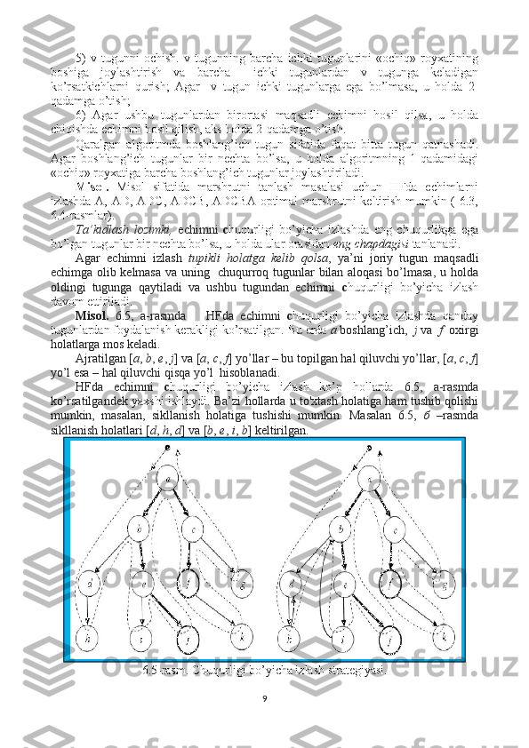 5)   v   tugunni   ochish.   v   tugunning   barcha   ichki   tugunlarini   «ochiq»   royxatining
boshiga   joylashtirish   va   barcha     ichki   tugunlardan   v   tugunga   keladigan
ko’rsatkichlarni   qurish;   Agar     v   tugun   ichki   tugunlarga   ega   bo’lmasa,   u   holda   2-
qadamga o’tish;
6)   Agar   ushbu   tugunlardan   birortasi   maqsadli   echimni   hosil   qilsa,   u   holda
chiqishda echimni hosil qilish, aks holda 2-qadamga o’tish.
Qaralgan   algoritmda   boshlang’ich   tugun   sifatida   faqat   bitta   tugun   qatnashadi.
Agar   boshlang’ich   tugunlar   bir   nechta   bo’lsa,   u   holda   algoritmning   1-qadamidagi
«ochiq» royxatiga barcha boshlang’ich tugunlar joylashtiriladi.
Misol.   Misol   sifatida   marshrutni   tanlash   masalasi   uchun   HFda   echimlarni
izlashda A, AD, ADC, ADCB, ADCBA optimal marshrutni keltirish mumkin ( 6.3,
6.4-rasmlar).
Ta’kidlash   lozimki,   echimni   c huqurligi   bo’yicha   izlashda   eng   chuqurlikga   ega
bo’lgan tugunlar bir nechta bo’lsa, u holda ular orasidan  eng chapdagisi  tanlanadi.  
Agar   echimni   izlash   tupikli   holatga   kelib   qolsa ,   ya’ni   joriy   tugun   maqsadli
echimga olib kelmasa va uning   chuqurroq tugunlar bilan aloqasi bo’lmasa, u holda
oldingi   tugunga   qaytiladi   va   ushbu   tugundan   echimni   c huqurligi   bo’yicha   izlash
davom ettiriladi.  
Misol.   6.5,   а -rasmda       HFda   echimni   c huqurligi   bo’yicha   izlashda   qanday
tugunlardan foydalanish kerakligi ko’rsatilgan. Bu erda  a  boshlang’ich,   j  va    f   oxirgi
holatlarga mos keladi.
Ajratilgan [ a ,  b ,  e ,  j ] va [ a ,  c ,  f ] yo’llar – bu topilgan hal qiluvchi yo’llar, [ a ,  c ,  f ]
yo’l esa – hal qiluvchi qisqa yo’l  hisoblanadi.
HFda   echimni   c huqurligi   bo’yicha   izlash   ko’p   hollarda   6.5,   а -rasmda
ko’rsatilgandek   yaxshi ishlaydi . Ba’zi hollarda u to'xtash holatiga ham tushib qolishi
mumkin,   masalan,   sikllanish   holatiga   tushishi   mumkin.   Masalan   6.5,   б   –rasmda
sikllanish holatlari [ d ,  h ,  d ] va [ b ,  e ,  i ,  b ] keltirilgan.
6.5-rasm.   Chuqurligi bo’yicha izlash strategiyasi.
9a)
b) 
