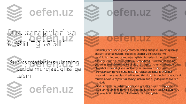 Sud xarajatlari va 
ularning ta'siri
Sud xarajatlari va ularning 
sudda murojaat qilishga 
ta'siri Sud xarajatlari shaxsiy va jamoatchilikning sudga murojaat qilishiga 
sezilarli ta'sir ko'rsatadi. Yuqori xarajatlar ba'zi shaxslar va 
tashkilotlarning sudga murojaat qilishini cheklashi mumkin, bu esa 
adolatga erishish imkoniyatlarini kamaytiradi. Sud xarajatlarining 
yuqoriligi sud ishlarining ko'pligiga ta'sir qiladi, chunki odamlar sudga 
chiqishni istamasligi yoki moliyaviy muammolar tufayli sud 
jarimalaridan qo'rqishi mumkin. Bu vaziyat adolatni ta'minlash 
jarayonini murakkablashtiradi va sud tizimidagi ishonchni pasaytirishi 
mumkin. Sud xarajatlarini kamaytirish uchun quyidagi imkoniyatlar 
mavjud: 
- Sud xarajatlarini subsidiyalash yoki grantlar orqali moliyalashtirish.
- Sud jarimalarini kamaytirish uchun qonunchilikni takomillashtirish.
- Alternativ nizolarni hal qilish usullarini kengaytirish. 