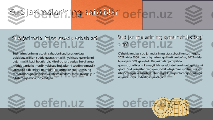 Sud jarimalarining sabablari
Sud jarimalarining asosiy sabablari sud jarayonidagi 
qoidabuzarliklar, sudda qatnashmaslik, yoki sud qarorlarini 
bajarmaslik kabi holatlardir. Misol uchun, sudga belgilangan 
muddatlarda kelmaslik yoki sud hujjatlarini taqdim etmaslik 
jarimaga olib kelishi mumkin. Bu jarimalar sud tizimining 
samaradorligini oshirish va ishtirokchilarni mas'uliyatga jalb 
qilish maqsadida joriy etilgan. O'zbekistondagi sud jarimalarining statistikasi ko'rsatmoqda, 
2021-yilda 5000 dan ortiq jarima qo'llanilgan bo'lsa, 2022-yilda 
bu raqam 30% ga oshdi. Bu jarimalar jamiyatda 
qonunbuzarliklarni kamaytirish va adolatni ta'minlashga xizmat 
qiladi. Sud jarimalarining qonunchilikdagi o'rni sud tizimining 
ishonchliligini oshirishga, shuningdek, fuqarolarni qonunlarga 
rioya qilishga undashga qaratilgan.Sud jarimalarining asosiy sabablari Sud jarimalarining qonunchilikdagi 
o'rni 