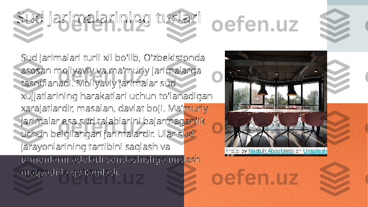 Sud jarimalarining turlari
Sud jarimalari turli xil bo'lib, O'zbekistonda 
asosan moliyaviy va ma'muriy jarimalarga 
tasniflanadi. Moliyaviy jarimalar sud 
xujjatlarining harakatlari uchun to'lanadigan 
xarajatlardir, masalan, davlat boji. Ma'muriy 
jarimalar esa sud talablarini bajarmaganlik 
uchun belgilangan jarimalardir. Ular sud 
jarayonlarining tartibini saqlash va 
tomonlarni adolatli yondashishga undash 
maqsadida qo'llaniladi. Photo by  Nastuh Abootalebi  on  Unsplash 