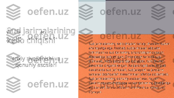 Sud jarimalarining 
kelib chiqishi
Tarixiy rivojlanishi va 
qonuniy asoslari Sud jarimalarining kelib chiqishi tarixiy jihatdan muhim 
ahamiyatga ega. Dastlab, sud jarimalari adolatni 
ta'minlash va sud tizimining ishonchliligini oshirish 
maqsadida joriy etilgan. O'zbekiston tarixida sud 
jarimalari, milliy qonunchilik doirasida, turli davrlar 
davomida o'zgarib kelgan. Xalqaro tajribada, ko'plab 
davlatlarda sud jarimalari, sud jarayoni va jazolarni 
samarali boshqarish mexanizmlari sifatida qo'llaniladi. 
Sud jarimalarining qonuniy asoslari esa, har bir 
davlatning qonunchiligiga va sud tizimining qoidalariga 
asoslanadi, bu esa adolatni ta'minlashda muhim rol 
o'ynaydi. 