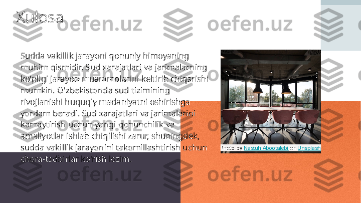 Xulosa
Sudda vakillik jarayoni qonuniy himoyaning 
muhim qismidir. Sud xarajatlari va jarimalarning 
ko'pligi jarayon muammolarini keltirib chiqarishi 
mumkin. O'zbekistonda sud tizimining 
rivojlanishi huquqiy madaniyatni oshirishga 
yordam beradi. Sud xarajatlari va jarimalarini 
kamaytirish uchun yangi qonunchilik va 
amaliyotlar ishlab chiqilishi zarur, shuningdek, 
sudda vakillik jarayonini takomillashtirish uchun 
chora-tadbirlar ko'rish lozim. Photo by  Nastuh Abootalebi  on  Unsplash 