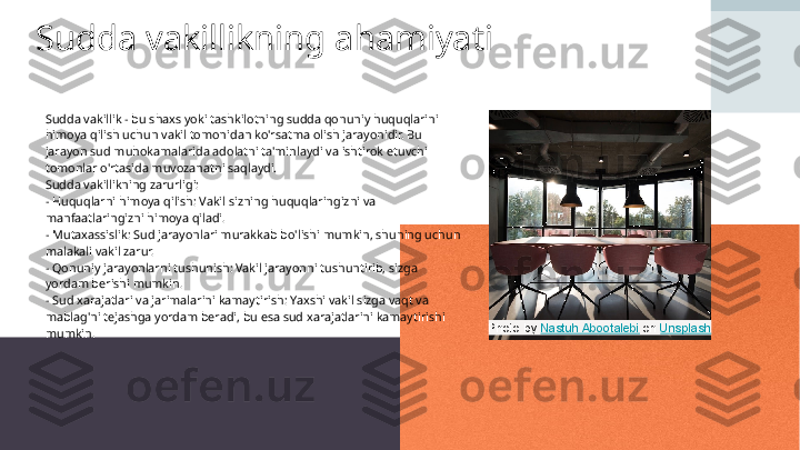 Sudda vakillikning ahamiyati
Sudda vakillik - bu shaxs yoki tashkilotning sudda qonuniy huquqlarini 
himoya qilish uchun vakil tomonidan ko'rsatma olish jarayonidir. Bu 
jarayon sud muhokamalarida adolatni ta'minlaydi va ishtirok etuvchi 
tomonlar o'rtasida muvozanatni saqlaydi. 
Sudda vakillikning zarurligi:  
- Huquqlarni himoya qilish: Vakil sizning huquqlaringizni va 
manfaatlaringizni himoya qiladi.  
- Mutaxassislik: Sud jarayonlari murakkab bo'lishi mumkin, shuning uchun 
malakali vakil zarur.  
- Qonuniy jarayonlarni tushunish: Vakil jarayonni tushuntirib, sizga 
yordam berishi mumkin.  
- Sud xarajatlari va jarimalarini kamaytirish: Yaxshi vakil sizga vaqt va 
mablag'ni tejashga yordam beradi, bu esa sud xarajatlarini kamaytirishi 
mumkin. Photo by  Nastuh Abootalebi  on  Unsplash 