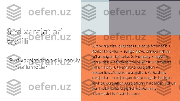 Sud xarajatlari 
tahlili
Sud xarajatlariga oid asosiy 
ma'lumotlar Sud xarajatlari quyidagi turlarga bo'linadi: 1. 
Davlat to'lovlari – sudga da'vo arizasi uchun 
to'lanadigan to'lovlar. 2. Huquqiy xizmatlar 
xarajatlari – advokat yoki vakilning xizmatlari 
uchun haq. 3. Ekspertiza xarajatlari – 
ekspertiza o'tkazish xarajatlari. 4. Boshqa 
xarajatlar – sud jarayonida yuzaga keladigan 
boshqa xarajatlar. Xarajatlarni hisoblash uchun 
barcha to'lovlarni yig'ish va umumiy 
summasini ko'rsatish zarur. 