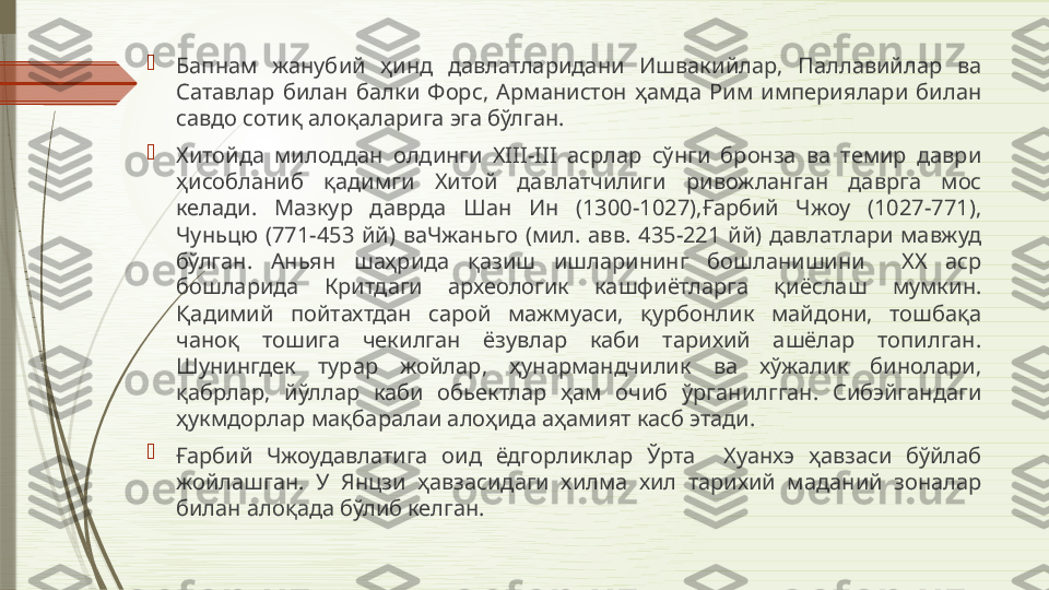 
Бапнам  жанубий  ҳинд  давлатларидани  Ишвакийлар,  Паллавийлар  ва 
Сатавлар  билан  балки  Форс,  Арманистон  ҳамда  Рим  империялари  билан 
савдо сотиқ алоқаларига эга бўлган. 

Хитойда  милоддан  олдинги  XIII-III  асрлар  сўнги  бронза  ва  темир  даври 
ҳисобланиб  қадимги  Хитой  давлатчилиги  ривожланган  даврга  мос 
келади.  Мазкур  даврда  Шан  Ин  (1300-1027),Ғарбий  Чжоу  (1027-771), 
Чуньцю  (771-453  йй)  ваЧжаньго  (мил.  авв.  435-221  йй)  давлатлари  мавжуд 
бўлган.  Аньян  шаҳрида  қазиш  ишларининг  бошланишини    XX  аср 
бошларида  Критдаги  археологик  кашфиётларга  қиёслаш  мумкин. 
Қадимий  пойтахтдан  сарой  мажмуаси,  қурбонлик  майдони,  тошбақа 
чаноқ  тошига  чекилган  ёзувлар  каби  тарихий  ашёлар  топилган. 
Шунингдек  турар  жойлар,  ҳунармандчилик  ва  хўжалик  бинолари, 
қабрлар,  йўллар  каби  обьектлар  ҳам  очиб  ўрганилгган.  Сибэйгандаги 
ҳукмдорлар мақбаралаи алоҳида аҳамият касб этади. 

Ғарбий  Чжоудавлатига  оид  ёдгорликлар  Ўрта    Хуанхэ  ҳавзаси  бўйлаб 
жойлашган.  У  Янцзи  ҳавзасидаги  хилма  хил  тарихий  маданий  зоналар 
билан алоқада бўлиб келган.               