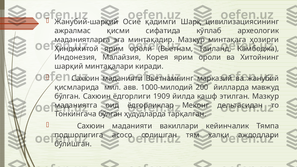 
Жанубий-шарқий  Осиё  қадимги  Шарқ  цивилизациясининг 
ажралмас  қисми  сифатида  кўплаб  археологик 
маданиятларга  эга  минтақадир.  Мазкур  минтақага  ҳозирги 
Ҳиндихитой  ярим  ороли  (Вьетнам,  Таиланд,  Камбоджа), 
Индонезия,  Малайзия,  Корея  ярим  ороли  ва  Хитойнинг 
шарқий минтақалари киради. 

          Сахюин  маданияти  Вьетнамнинг  марказий  ва  жанубий 
қисмларида    мил.  авв.  1000-милодий  200    йилларда  мавжуд 
бўлган.  Сахюин  ёдгорлиги  1909  йилда  кашф  этилган.  Мазкур 
маданиятга  оид  ёдгорликлар  Меконг  дельтасидан  то 
Тонкингача бўлган ҳудудларда тарқалган. 

      Сахюин  маданияти  вакиллари  кейинчалик  Тямпа 
подшолигига  асосо  солишган  тям  халқи  аждодлари 
бўлишган.               