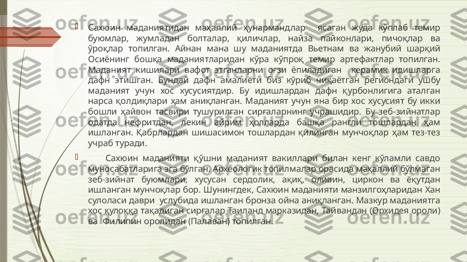 
Сахюин  маданиятидан  маҳаллий  ҳунармандлар    ясаган  жуда  кўплаб  темир 
буюмлар,  жумладан  болталар,  қиличлар,  найза  пайконлари,  пичоқлар  ва 
ўроқлар  топилган.  Айнан  мана  шу  маданиятда  Вьетнам  ва  жанубий  шарқий 
Осиёнинг  бошқа  маданиятларидан  кўра  кўпроқ  темир  артефактлар  топилган. 
Маданият  кишилари  вафот  этганларни  оғзи  ёпиладиган    керамик  идишларга 
дафн  этишган.  Бундай  дафн  амалиёти  биз  кўриб  чиқаётган  региондаги  ушбу 
маданият  учун  хос  хусусиятдир.  Бу  идишлардан  дафн  қурбонлигига  аталган 
нарса  қолдиқлари  ҳам  аниқланган.  Маданият  учун  яна  бир  хос  хусусият  бу  икки 
бошли  ҳайвон  тасвири  тушурилган  сирғаларнинг  учрашидир.  Бу  зеб-зийнатлар 
одатда  нефритдан,  лекин  айрим  ҳолларда  башқа  рангли  тошлардан  ҳам 
ишланган.  Қабрлардан  шишасимон  тошлардан  қилинган  мунчоқлар  ҳам  тез-тез 
учраб туради. 

        Сахюин  маданияти  қўшни  маданият  вакиллари  билан  кенг  кўламли  савдо 
муносабатларига эга бўлган. Археологик топилмалар орасида маҳаллий бўлмаган 
зеб-зийнат  буюмлари,  хусусан  сердолик,  ақиқ,  оливин,  циркон  ва  ёқутдан 
ишланган мунчоқлар бор. Шунингдек, Сахюин маданияти манзилгоҳларидан Хан 
сулоласи даври  услубида ишланган бронза ойна аниқланган. Мазкур маданиятга 
хос қулоққа тақадиган сирғалар Таиланд марказидан, Тайвандан (Орхидея ороли) 
ва  Филипин оролидан (Палаван) топилган.               