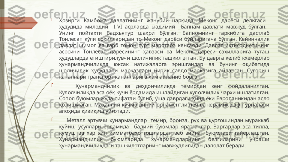 
Ҳозирги  Камбожа  давлатининг  жанубий-шарқида,  Меконг  дарёси  дельтаси   
ҳудудида  милодий    I-VI  асрларда  ыадимий    Бапнам  давлати  мавжуд  бўлган.   
Унинг  пойтахти  Вадхьяпур  шаҳри  бўлган.  Бапномнинг  таркибига  дастлаб 
Тонлесап  кўли  соҳилларидан  то  Меконг  дарёси  бўйларигача  бўлган.  Кейинчалик 
давлат  шимол  ва  ғарб  томон  тўрт  маротаба  кенгаяди.  Давлат  иқтисодиётининг 
асосини  Тонлесап  дарёсининг  ҳавзаси  ва  Меконг  дарёси  саҳилларига  туташ 
ҳудудларда етиштирилувчи шоличилик ташкил этган. Бу даврга келиб кхемерлар 
ҳунармандчиликда  юксак  натижаларга  эришганлар  ва  бунинг  оқибатида 
шоличилик  ҳудудлари  марказлари  йирик  савдо  марказига  айланган.  Суғориш 
каналлари транспорт каналларига ҳам айланиб борган. 

      Ҳунармандчилик  ва  деҳқончиликда  темирдан  кенг  фойдаланилган. 
Кулолчиликда эса оёқ кучи ёрдамида ишлайдиган кулолчилик чархи ишлатилган. 
Сопол буюмлар жуда сифатли бўлиб, ўша даврдаги ҳинд ёки Европаникидан асло 
қолишмаган. Маҳаллий кўчма диний орнаментли печ ва керамик дафн урналари 
алоҳида қизиқиш уйғотади. 

        Металл  эртувчи  ҳунармандлар    темир,  бронза,  рух  ва  қурғошиндан  мураккаб 
қуйиш  усуллари  ёрдамида    бадиий  буюмлар  яратганлар.  Заргарлар  эса  тилла, 
кумуш  ва  хар  хил  қимматбаҳо  тошлардан  зеб  зийнат  буюмлари  тайёрлашган. 
Ҳунармандчилик  буюмларида  хунармандларнинг  белгиларини  учраши 
ҳунармандчиликдаги ташкилотларнинг мавжудлигидан далолат беради.               