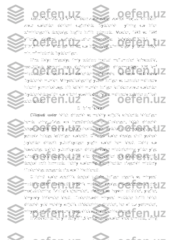 Respublikamizda   7,8   km 3
  kollektor-zovur   suvlari   zaxirasi   mavjud.   Kollektor-
zovur   suvlaridan   ekinlarni   sug‘orishda   foydalanish     yilning   suv   bilan
ta’minlanganlik   darajasiga   bog‘liq   bo‘lib   qolmoqda.   Masalan,   1982   va   1986
yillarda   ekinlarni   sug‘orish   uchun   respublika   bo‘yicha   2002,1   va
2134,6   mln.   m 3
  ishlatilgan   bo‘lsa,   suv   bilan   qulay   ta’minlangan   yillarda   1369,1
mln. m 3
 miqdorida foydalanilgan.  
O‘rta   Osiyo   irrigatsiya   ilmiy   tadqiqot   instituti   ma’lumotlari   ko‘rsatadiki,
respublikada   tuproqni   qayta   sho‘rlanishini   keltirib   chiqarmaydigan   3,36   km 3
miqdordagi   kollektor-zovur   suvlaridan   qo‘shimcha   meliorativ   tadbirlarsiz
foydalanish   mumkin.   Minyerallashganligi   yuqori   bo‘lgan   va   tuproqlar   meliorativ
holatini   yomonlashuvga   olib   kelishi   mumkin   bo‘lgan   kollektor-zovur   suvlaridan
foydalanishdan oldin suv sifatini yaxshilash bo‘yicha meliorativ tadbirlar qo‘llash
talab etiladi.
CHiqindi suvlar
CHiqindi   suvlar   ishlab   chiqarish   va   maishiy   xo‘jalik   sohalarida   ishlatilgan
hamda   uning   o‘ziga   xos   ingredientlari   bilan   ifloslangan,   ishlab   chiqarish
jarayonida   yoki   maishiy   xo‘jalik   sohasida   qayta   foydalanib   bo‘lmaydigan,   ya’ni
yaroqsiz   holatga   keltirilgan   suvlardir.   CHiqindi   suvlar   sirasiga   aholi   yashash
joylaridan   chiqarib   yuborilayotgan   yog‘in   suvlari   ham   kiradi.   Ochiq   suv
havzalariga   tashlab   yuborilayotgan   chiqindi   suvlar   miqdorlarining   yildan-yilga
ko‘payishi   bilan   birgalikda   uning   sifat   ko‘rsatkichlari   ham   o‘zgarib,   zararlilik
darajasi   ortib   bormoqda.   Tabiiy   suvlarning   sifat   jihatidan   o‘zgarishi   miqdoriy
ifloslanishga qaraganda o‘ta xavfli hisoblanadi. 
CHiqindi   suvlar   zararlilik   darajasi   turlicha   bo‘lgan   organik   va   minyeral
moddalar   bilan   ifloslanadi.   Organik   moddalar   sirasiga   mikroorganizmlar   tirik
mavjudotlarning   fiziologik   ajratmalari,   o‘simlik   va   hayvon   qoldiqlari,   yog‘lar,
kimyoviy   birikmalar   kiradi.   Ifloslantiruvchi   minyeral   moddalar   bo‘lib   ishlab
chiqarish   yoki   maishiy   xo‘jalik   ob’ektlarining   chiqitlari,   har   xil   tuz   yeritmalari,
minyeral qo‘shil - malar qum, loyqa, shlak va boshqalar hisoblanadi.
O‘zbekistonda  har  yili   qariyib  1,5  km 3
  chiqindi   suvlari   shakllanmoqda,   uning 