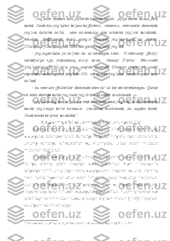   •   yog‘inlar   miqdori   turli   joylarda   turlicha   bo‘lib,     joyga   qarab   keskin   farq
qiladi.   Hindiston   yog‘inlari   ko‘pincha   foydasiz,   samarasiz,   mavsumlar   davomida
yog‘ishi   turlicha   bo‘lib,     nam   etishmasligi   yoki   ortiqcha   yog‘ishi   kuzatiladi.
Masalan,   Radjastanda   dyarli   yomg‘ir   umuman   yog‘maydigan   bir   vaqtda,
CHirapunji (Chirapunji)da 3000 mm gacha yog‘inlar yog‘adi.
•   yog‘ingarchilik   yil   bo‘ylab   bir   xil   tarqalgan   emas.     U   mavsumiy   (fasliy)
xaraktyerga   ega,   yoqinlaning   asosiy   qismi     Janubiy   G‘arbiy     Mussonda
(yog‘inlarning 70 %) ya’ni  iyun ь -sentyabr oylarida,  SHimoliy-sharqiy Mussonda
oktyardan   dekabrgacha   yog‘adi.   YOz   va   qishda   yog‘inlar   miqdori   juda   kam
bo‘ladi.
•   bu   mavsum   (fasllar)lar   davomida   ham   bir   xil   tarzda   tarqalmagan.   Quruq
ob-havo davrida kuchli yog‘inlar yog‘ib turishi odatiy hisoblanadi.
• yog‘inlarning kun bo‘yi uzoq vaqt davomida sekin yog‘ishi, qisqa muddatda
kuchli   yog‘ishiga   ko‘ra   birmunsa     yaxshiroq   hisoblanadi,   bu   negativ   holati
Hindistonda ko‘proq  kuzatiladi . 5
3.  Suvlarning sifati va ularni ng  sug‘orish uchun yaroqliligi
Suvning sifati uni aniq bir foydalanish (iste’mol qilish) turiga ko‘ra tarkibi va
xususiyatiga qarab tavsiflanadi. Sanitariya me’yorlari bo‘yicha organoleptik hamda
umumiy   sanitariya   ko‘rsatkichlari   va,   shuningdek,   undagi   zararli   moddalar
miqdorlari belgilanadi. 
Ifloslangan suv deyilganda aniq bir suvdan foydalanish turi uchun antropogen
faoliyat   ta’sirida   tarkibi   o‘zgargan   suvlar   tushuniladi.   Suvni   ifloslanganlik
krityeriysi   bo‘lib   uning   organoleptik   xususiyatlarini   o‘zgarishi   va   unda   o‘simlik,
inson   hamda   hayvonlar   uchun   zararli   bo‘lgan   moddalar   mavjudligi   hisoblanadi:
ular   ta’sirida   suvda   zaharlilik,   allyergiyaga,   inson   va   hayvon   organizmlarida
o‘zgarishlarga sabab bo‘luvchi xususiyatlar paydo bo‘ladi. Bularning barchasi suv
tarkibidagi har bir moddani ruxsat  etiladigan eng kam miqdori (PDK)ni belgilash
zaruriyatini keltirib chiqargan. 
5
 Chandrasekaran B., Annadurai K., Somasundaram E.  A textbook of  Agronomy 2010. р. 344. 