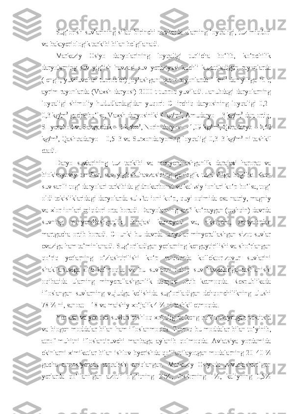 Sug‘orish suvlarining sifati  birinchi navbatda ularning loyqaligi, tuz miqdori
va baktyeriologik tarkibi bilan belgilanadi. 
Markaziy   Osiyo   daryolarining   loyqaligi   turlicha   bo‘lib,   ko‘pchilik
daryolarning   suv   yig‘ish   havzasi   suv   yeroziyasi   kuchli   kuzatiladigan   rayonlarda
( engil, yuviluvchan tuproqlar) joylashgan: qator rayonlarda 1 km 2
 dan yiliga 10 t,
ayrim rayonlarda (Vaxsh daryosi) 2000 t tuproq yuviladi. Janubdagi  daryolarning
loyqaligi   shimoliy   hududlardagidan   yuqori:   CHirchiq   daryosining   loyqaligi   0,2–
0,3 kg/m 3
 gacha bo‘lsa, Vaxsh daryosiniki 4 kg/m 3
, Amudaryo – 3 kg/m 3
 dan ortiq,
SHyerobod va Sangardak – 3 kg/m 3
, Norin daryosi – 1,09 kg/m 3
, Qoradaryo – 1,62
kg/m 3
, Qashqadaryo – 0,5–3 va Surxondaryoning loyqaligi 0,3–3 kg/m 3
  ni tashkil
etadi. 
Daryo   suvlarining   tuz   tarkibi   va   menyerallashganlik   darajasi   harorat   va
biokimyoviy   omillar,   suv   yig‘ish   havzasining   geologik   tuzilishiga   bog‘liq.   Kam
suv sarfli tog‘ daryolari tarkibida gidrokarbonat va kalьsiy ionlari ko‘p bo‘lsa, tog‘
oldi tekisliklaridagi daryolarda sulьfat ioni ko‘p, quyi oqimida esa natriy, magniy
va xlor ionlari miqdori orta boradi. Daryolarning sarfi ko‘paygan (toshqin) davrda
suvning   minyerallashganlik   darajasi   kamayadi   va,   aksincha,   sentyabrdan
martgacha   ortib   boradi.   CHunki   bu   davrda   daryolar   minyerallashgan   sizot   suvlar
evaziga ham ta’minlanadi. Sug‘oriladigan yerlarning kengaytirilishi va sho‘rlangan
qo‘riq   yerlarning   o‘zlashtirilishi   ko‘p   miqdorda   kollektor-zovur   suvlarini
shakllanuviga   olib   kelmoqda   va   bu   suvlarni   ochiq   suv   havzalariga   tashlanishi
oqibatida   ularning   minyerallashganlik   darajasi   ortib   ketmoqda.   Respublikada
ifloslangan   suvlarning   vujudga   kelishida   sug‘oriladigan   dehqonchilikning   ulushi
78 % ni, sanoat – 18 va maishiy xo‘jalik 4 % ni tashkil etmoqda.
Yer usti va yer osti suvlari qishloq xo‘jaligida keng qo‘llanilayotgan pestitsid
va biogen moddalar bilan ham ifloslanmoqda. Tuproq bu moddalar bilan to‘yinib,
atrof   muhitni   ifloslantiruvchi   manbaga   aylanib   qolmoqda.   Aviatsiya   yordamida
ekinlarni ximikatlar bilan ishlov byerishda qo‘llanilayotgan modalarning 20–40 %
gacha   atmosfyerada   tarqalishi   aniqlangan.   Markaziy   Osiyoda   zovurlashtirilgan
yerlarda   qo‘llanilgan   azotli   o‘g‘itning   20%,   fosforning   1%,   kaliyning   0,5% 