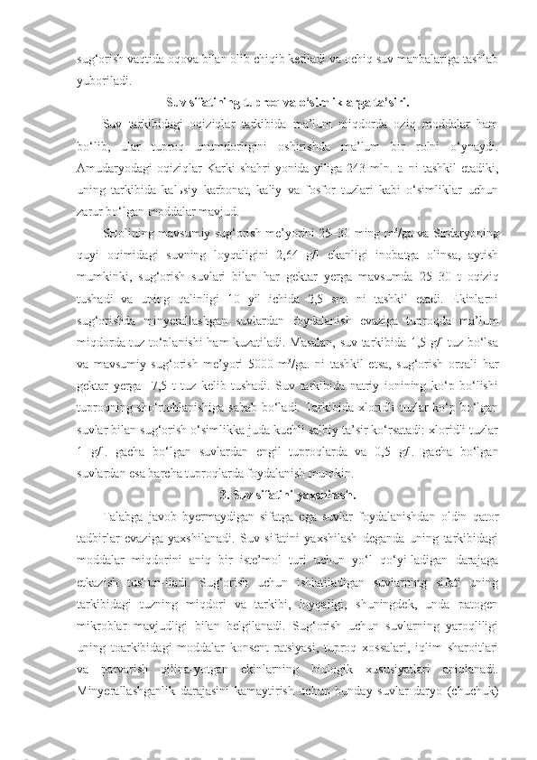 sug‘orish vaqtida oqova bilan olib chiqib ketiladi va ochiq suv manbalariga tashlab
yuboriladi.
Suv sifatining tuproq va o‘simliklarga ta’siri.
Suv   tarkibidagi   oqiziqlar   tarkibida   ma’lum   miqdorda   oziq   moddalar   ham
bo‘lib,   ular   tuproq   unumdorligini   oshirishda   ma’lum   bir   rolni   o‘ynaydi.
Amudaryodagi  oqiziqlar  Karki   shahri  yonida  yiliga 243  mln. t. ni   tashkil   etadiki,
uning   tarkibida   kalьsiy   karbonat,   kaliy   va   fosfor   tuzlari   kabi   o‘simliklar   uchun
zarur bo‘lgan moddalar mavjud. 
SHolining mavsumiy sug‘orish me’yorini 25–30 ming m 3
/ga va Sirdaryoning
quyi   oqimidagi   suvning   loyqaligini   2,64   g/l   ekanligi   inobatga   olinsa,   aytish
mumkinki,   sug‘orish   suvlari   bilan   har   gektar   yerga   mavsumda   25–30   t   oqiziq
tushadi   va   uning   qalinligi   10   yil   ichida   2,5   sm.   ni   tashkil   etadi.   Ekinlarni
sug‘orishda   minyerallashgan   suvlardan   foydalanish   evaziga   tuproqda   ma’lum
miqdorda tuz to‘planishi ham kuzatiladi. Masalan, suv tarkibida 1,5 g/l tuz bo‘lsa
va   mavsumiy   sug‘orish   me’yori   5000   m 3
/ga.   ni   tashkil   etsa,   sug‘orish   orqali   har
gektar   yerga     7,5   t   tuz   kelib   tushadi.   Suv   tarkibida   natriy   ionining   ko‘p   bo‘lishi
tuproqning sho‘rtoblanishiga sabab bo‘ladi. Tarkibida xloridli tuzlar ko‘p bo‘lgan
suvlar bilan sug‘orish o‘simlikka juda kuchli salbiy ta’sir ko‘rsatadi: xloridli tuzlar
1   g/l.   gacha   bo‘lgan   suvlardan   engil   tuproqlarda   va   0,5   g/l.   gacha   bo‘lgan
suvlardan esa barcha tuproqlarda foydalanish mumkin.
3. Suv sifatini yaxshilash.
Talabga   javob   byermaydigan   sifatga   ega   suvlar   foydalanishdan   oldin   qator
tadbirlar   evaziga   yaxshilanadi.   Suv   sifatini   yaxshilash   deganda   uning   tarkibidagi
moddalar   miqdorini   aniq   bir   iste’mol   turi   uchun   yo‘l   qo‘yi-ladigan   darajaga
etkazish   tushun-iladi.   Sug‘orish   uchun   ishlatiladigan   suvlarning   sifati   uning
tarkibidagi   tuzning   miqdori   va   tarkibi,   loyqaligi,   shuningdek,   unda   patogen
mikroblar   mavjudligi   bilan   belgilanadi.   Sug‘orish   uchun   suvlarning   yaroqliligi
uning   toarkibidagi   moddalar   konsent-ratsiyasi,   tuproq   xossalari,   iqlim   sharoitlari
va   parvarish   qilina-yotgan   ekinlarning   biologik   xususiyatlari   aniqlanadi.
Minyerallashganlik   darajasini   kamaytirish   uchun   bunday   suvlar   daryo   (chuchuk) 