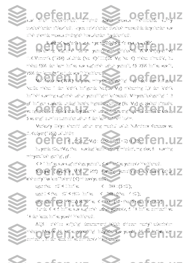 suvi   bilan   aralashtiriladi.   CHiqindi   suvlar   maxsus   inshootlarda   sun’iy
tozalashlardan o‘tkaziladi. Loyqa oqiziqlardan tozalash maqsadida daryolardan suv
olish qismida maxsus tindirgich-hovuzlardan foydalaniladi.
Suvlarni sug‘orish uchun yaroqliligini aniqlash uslublari.
Suvlarning   sug‘orish   uchun   yaroqliligini   aniqlashda   A.M.Mojeyko   va
T.K.Vorotnik   (1958)   uslubida   (Na+K)∙100:(Ca+Mg+Na+K)   nisbat   olinadiki,   bu
nisbat   65%   dan   kam   bo‘lsa   suv   sug‘orish   uchun   yaroqli,   65–75%   bo‘lsa   xavfli,
75% dan katta bo‘lsa juda xavfli hisoblanadi.
M.F.Budanov   (1970)   bo‘yicha   minyerallashganligi   1   g/l.   dan   kam   bo‘lgan,
Na:Ca   nisbat   1   dan   kichik   bo‘lganda   Na:(Ca+Mg)   nisbatning   0,7   dan   kichik
bo‘lishi suvning sug‘orish uchun yaroqliligini ko‘rsatadi. Minyerallashganligi 1–3
g/l bo‘lgan suvlarda undagi  barcha ingredientlarning (Sa+Mg) ga nisbati  o‘rtacha
va og‘ir qumoq tuproqlarda foydalanish uchun 4 dan, engil qumoq tuproqlar uchun
5 va engil qumloq tuproqlar uchun 6 dan kam bo‘lishi lozim.
Markaziy   Osiyo   sharoiti   uchun   eng   maqbul   uslub   N.Antipov-Karataev   va
G.Kadyer (1959) uslubidir:
K = (rCa + rMg) : [(rNa ∙ 0,23 ∙ C) ∙ 0,23],
bu yerda rCa, rMg, rNa – suvdagi kationlarning miqdori, mg-ekv; S – suvning
minyerallash - ganligi, g/l.
K ≥ 1 bo‘lsa suv sug‘orishga yaroqli, K < 1 bo‘lsa yaroqsiz hisoblanadi.
Steblyer   (Izyumov   V.V.,   1966)   suvning   yaroqliligini   aniqlash   uchun
«ishqoriylik» koeffitsienti (K)   ni tavsiya etadi:
agar rNa – rCl ≤   0 bo‘lsa                      K = 288 : (5 rCl);
agar 0 ≤ rNa – rCl ≤ rSO
4   bo‘lsa        K =288 : (rNa + 4 rCl);
agar  rNa – (rCl + rSO
4 ) >0 bo‘lsa    K =288 : (10 ∙ rNa–5 ∙ rS l –9 ∙ rSO
4 ).
Bunda   K  <   6  bo‘lsa   suv   sug‘orish   uchun  yaroqsiz,   6–18   bo‘lsa   qoniqarli   va
18 dan katta bo‘lsa yaxshi hisoblanadi.
AQSH   qishloq   xo‘jaligi   departamenti   ishlab   chiqqan   natriyli-adsorbsion
nisbat     SAR   <   10   bo‘lsa   yaroqliligi   bo‘yicha   suv   yaxshi,   11–20   bo‘lsa   kam
qoniqarli, 20 dan katta bo‘lsa qoniqarsiz hisoblanadi.  