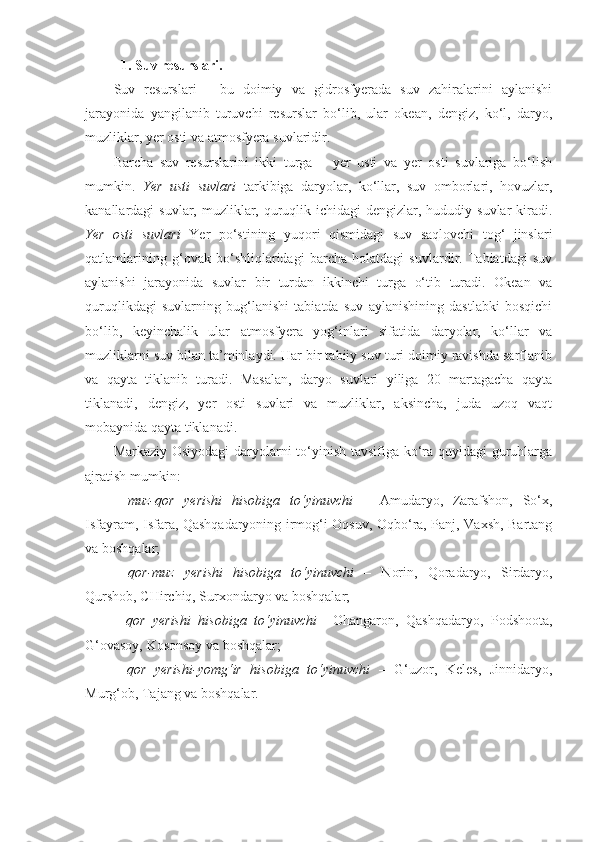 1. Suv resurslari.
Suv   resurslari   -   bu   doimiy   va   gidrosfyerada   suv   zahiralarini   aylanishi
jarayonida   yangilanib   turuvchi   resurslar   bo‘lib,   ular   okean,   dengiz,   ko‘l,   daryo,
muzliklar, yer osti va atmosfyera suvlaridir.
Barcha   suv   resurslarini   ikki   turga   –   yer   usti   va   yer   osti   suvlariga   bo‘lish
mumkin.   Yer   usti   suvlari   tarkibiga   daryolar,   ko‘llar,   suv   omborlari,   hovuzlar,
kanallardagi  suvlar, muzliklar, quruqlik ichidagi  dengizlar, hududiy suvlar  kiradi.
Yer   osti   suvlari   Yer   po‘stining   yuqori   qismidagi   suv   saqlovchi   tog‘   jinslari
qatlamlarining   g‘ovak   bo‘shliqlaridagi   barcha   holatdagi   suvlardir.   Tabiatdagi   suv
aylanishi   jarayonida   suvlar   bir   turdan   ikkinchi   turga   o‘tib   turadi.   Okean   va
quruqlikdagi   suvlarning   bug‘lanishi   tabiatda   suv   aylanishining   dastlabki   bosqichi
bo‘lib,   keyinchalik   ular   atmosfyera   yog‘inlari   sifatida   daryolar,   ko‘llar   va
muzliklarni suv bilan ta’minlaydi. Har bir tabiiy suv turi doimiy ravishda sarflanib
va   qayta   tiklanib   turadi.   Masalan,   daryo   suvlari   yiliga   20   martagacha   qayta
tiklanadi,   dengiz,   yer   osti   suvlari   va   muzliklar,   aksincha,   juda   uzoq   vaqt
mobaynida qayta tiklanadi.  
Markaziy Osiyodagi daryolarni to‘yinish tavsifiga ko‘ra quyidagi  guruhlarga
ajratish mumkin:
-   muz-qor   yerishi   hisobiga   to‘yinuvchi   –   Amudaryo,   Zarafshon,   So‘x,
Isfayram, Isfara, Qashqadaryoning irmog‘i Oqsuv, Oqbo‘ra, Panj, Vaxsh, Bartang
va boshqalar;
-   qor-muz   yerishi   hisobiga   to‘yinuvchi   –   Norin,   Qoradaryo,   Sirdaryo,
Qurshob, CHirchiq, Surxondaryo va boshqalar;
-   qor   yerishi   hisobiga   to‘yinuvchi     Ohangaron,   Qashqadaryo,   Podshoota,
G‘ovasoy, Kosonsoy va boshqalar;
-   qor   yerishi-yomg‘ir   hisobiga   to‘yinuvchi   –   G‘uzor,   Keles,   Jinnidaryo,
Murg‘ob, Tajang va boshqalar. 
