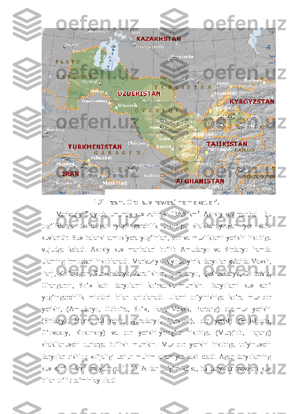 1.21-rasm. Orol suv havzasi mamlakatlari.
Markaziy Osiyoda  umumiy suv zahirasi  136,5 km 3
. Asosiy  suv manbai  -  bu
tog‘liklarga   tushadigan   yog‘ingarchilik   hisobiga   shakllanayotgan   yer   sathi
suvlaridir.   Suv   balansi   atmosfyera   yog‘inlari,   qor   va   muzliklarni   yerishi   hisobiga
vujudga   keladi.   Asosiy   suv   manbalari   bo‘lib   Amudaryo   va   Sirdaryo   hamda
ularning   irmoqlari   hisoblanadi.   Markaziy   Osiyoda   yirik   daryolar   sifatida   Vaxsh,
Panj,   Kofirnigon,   Surxondaryo,   Zaraf - shon,   Qoradaryo,   Qashqadaryo,   CHirchiq,
Ohangaron,   So‘x   kabi   daryolarni   ko‘rsatish   mumkin.   Daryolarni   suv   sarfi
yog‘ingarchilik   miqdori   bilan   aniqlanadi.   Ularni   to‘yinishiga   ko‘ra   muz-qor
yerishi,   (Amudaryo,   Oqbo‘ra,   So‘x,   Panj,   Vaxsh,   Bartang)   qor-muz   yerishi
(Sirdaryo,   Norin,   CHirchiq,   Qoradaryo,   Qurshob),   qor   yerishi   (Podshoota,
G‘ovasoy,   Kosonsoy)   va   qor   yerishi-yomg‘ir   hisobiga   (Murg‘ob,   Tajang)
shakllanuvchi   turlarga   bo‘lish   mumkin.   Muz-qor   yerishi   hisobiga   to‘yinuvchi
daryolar   qishloq   xo‘jaligi   uchun   muhim   ahamiyat   kasb   etadi.   Agar   daryolarning
suv   sarfi   1   km 2  
  maydonga   10-20   l/s   dan   to‘g‘ri   kelsa,   bu   daryolar   mavzeni   suv
bilan to‘liq ta’minlay oladi. 