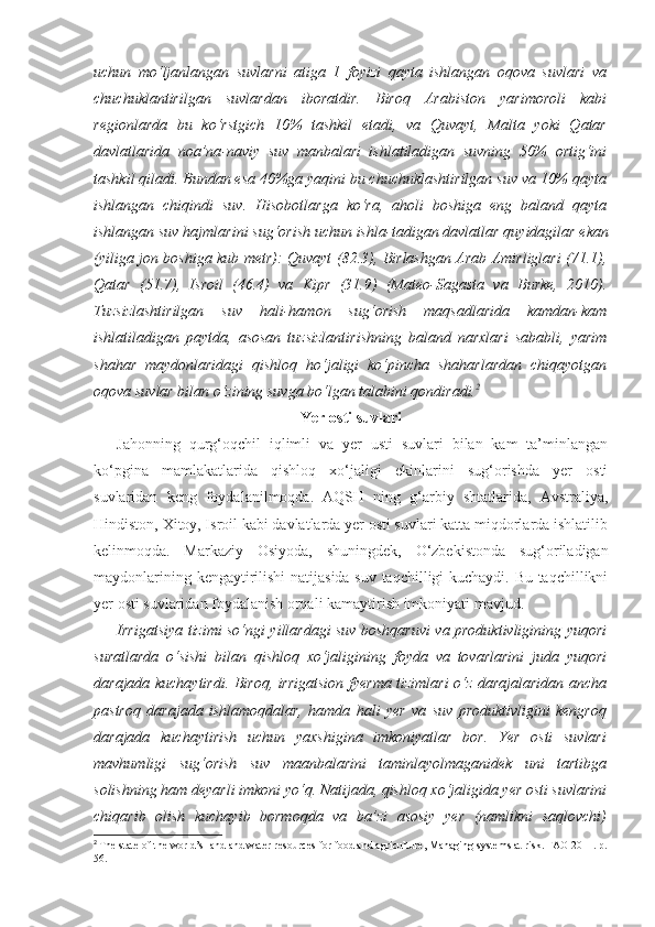 uchun   mo‘ljanlangan   suvlarni   atiga   1   foyizi   qayta   ishlangan   oqova   suvlari   va
chuchuklantirilgan   suvlardan   iboratdir.   Biroq   Arabiston   yarimoroli   kabi
regionlarda   bu   ko‘rstgich   10%   tashkil   etadi,   va   Quvayt,   Malta   yoki   Qatar
davlatlarida   noa’na - naviy   suv   manbalari   ishlatiladigan   suvning   50%   ortig‘ini
tashkil qiladi. Bundan esa 40%ga yaqini bu chuchuklashtirilgan suv va 10% qayta
ishlangan   chiqindi   suv.   Hisobotlarga   ko‘ra,   aholi   boshiga   eng   baland   qayta
ishlangan suv hajmlarini sug‘orish uchun ishla - tadigan davlatlar  quyidagilar  ekan
(yiliga jon boshiga kub metr): Quvayt   (82.3), Birlashgan Arab Amirliglari   (71.1),
Qatar   (51.7),   Isroil   (46.4)   va   Kipr   (31.9)   (Mateo-Sagasta   va   Burke,   2010).
Tuzsizlashtirilgan   suv   hali-hamon   sug‘orish   maqsadlarida   kamdan-kam
ishlatiladigan   paytda,   asosan   tuzsizlantirishning   baland   narxlari   sababli,   yarim
shahar   maydonlaridagi   qishloq   ho‘jaligi   ko‘pincha   shaharlardan   chiqayotgan
oqova suvlar bilan o‘zining suvga bo‘lgan talabini qondiradi. 2
Yer osti suvlari
Jahonning   qurg‘oqchil   iqlimli   va   yer   usti   suvlari   bilan   kam   ta’minlangan
ko‘pgina   mamlakatlarida   qishloq   xo‘jaligi   ekinlarini   sug‘orishda   yer   osti
suvlaridan   keng   foydalanilmoqda.   AQSH   ning   g‘arbiy   shtatlarida,   Avstraliya,
Hindiston, Xitoy, Isroil kabi davlatlarda yer osti suvlari katta miqdorlarda ishlatilib
kelinmoqda.   Markaziy   Osiyoda,   shuningdek,   O‘zbekistonda   sug‘oriladigan
maydonlarining kengaytirilishi  natijasida suv taqchilligi kuchaydi. Bu taqchillikni
yer osti suvlaridan foydalanish orqali kamaytirish imkoniyati mavjud.
Irrigatsiya tizimi so‘ngi yillardagi suv boshqaruvi va produktivligining yuqori
suratlarda   o‘sishi   bilan   qishloq   xo‘jaligining   foyda   va   tovarlarini   juda   yuqori
darajada kuchaytirdi. Biroq, irrigatsion fyerma tizimlari o‘z darajalaridan ancha
pastroq   darajada   ishlamoqdalar,   hamda   hali   yer   va   suv   produktivligini   kengroq
darajada   kuchaytirish   uchun   yaxshigina   imkoniyatlar   bor.   Yer   osti   suvlari
mavhumligi   sug‘orish   suv   maanbalarini   taminlayolmaganidek   uni   tartibga
solishning ham deyarli imkoni yo‘q. Natijada, qishloq xo‘jaligida yer osti suvlarini
chiqarib   olish   kuchayib   bormoqda   va   ba’zi   asosiy   yer   (namlikni   saqlovchi)
2
  The state of the world’s   land and water resources   for food and agriculture ,  Managing systems at risk .  FAO 2011. p.
56. 