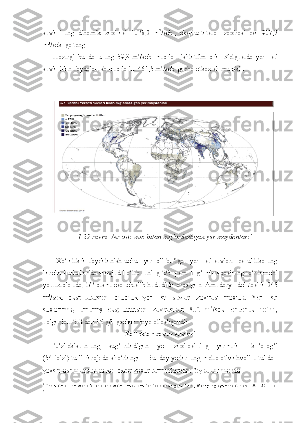 suvlarining   dinamik   zaxirasi   1038,2   m 3
/sek.,   ekspluatatsion   zaxirasi   esa   907,7
m 3
/sek. ga teng.
Hozirgi   kunda   uning   39,8   m 3
/sek.   miqdori   ishlatilmoqda.   Kelgusida   yer   osti
suvlaridan foydalanish miqdorini 461,5 m 3
/sek. gacha etkazish mumkin.
1.22-rasm. Yer osti suvi bilan sug‘oriladigan yer maydonlari . 4
Xo‘jalikda  foydalanish  uchun yaroqli  bo‘lgan yer  osti  suvlari  respublikaning
barcha hududlarida mavjud bo‘lib, uning 2/3 qismi tog‘ mintaqasining to‘rtlamchi
yotqiziqlarida, 1/3 qismi esa tekislik hududida tarqalgan.  Amudaryo del ь tasida 265
m 3
/sek.   ekspluatatsion   chuchuk   yer   osti   suvlari   zaxirasi   mavjud.   Yer   osti
suvlarining   umumiy   ekspluatatsion   zaxirasidan   800   m 3
/sek.   chuchuk   bo‘lib,
qolganlari 2 - 3 dan 15 g/l. gacha minyerallashgandir.
Kollektor - zovur suvlari
O‘zbekistonning   sug‘oriladigan   yer   zaxirasining   yarmidan   ko‘prog‘i
(56 foizi) turli darajada sho‘rlangan. Bunday yerlarning meliorativ ahvolini tubdan
yaxshilash maqsadida kollektor-zovur tarmoqlaridan foydalanilmoqda. 
4
  The state of the world’s   land and water resources   for food and agriculture ,  Managing systems at risk .  FAO 2011. p.
41. 