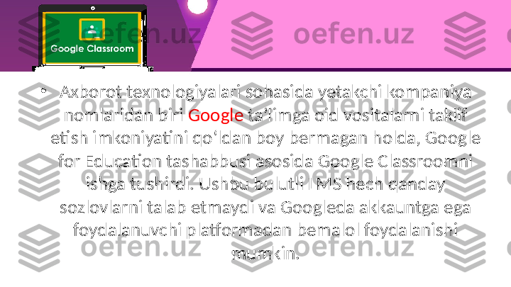 •
Axborot texnologiyalari sohasida yetakchi kompaniya 
nomlaridan biri  Google  ta’limga oid vositalarni taklif 
etish imkoniyatini qo‘ldan boy bermagan holda, Google 
for Education tashabbusi asosida Google Classroomni 
ishga tushirdi. Ushbu bulutli LMS hech qanday 
sozlovlarni talab etmaydi va Googleda akkauntga ega 
foydalanuvchi platformadan bemalol foydalanishi 
mumkin. 