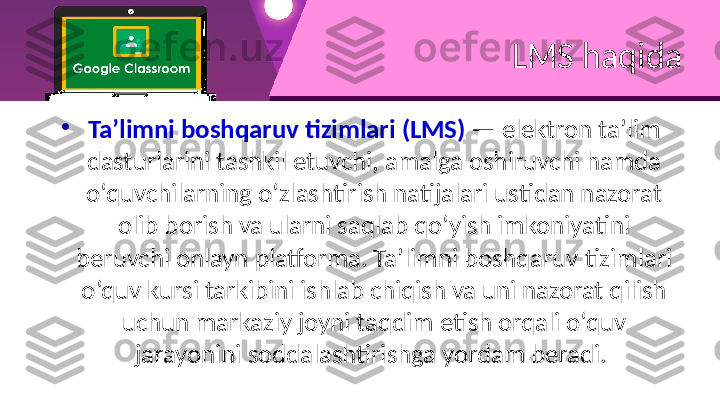 LMS haqida
•
Ta’limni boshqaruv tizimlari (LMS)  — elektron ta’lim 
dasturlarini tashkil etuvchi, amalga oshiruvchi hamda 
o‘quvchilarning o‘zlashtirish natijalari ustidan nazorat 
olib borish va ularni saqlab qo‘yish imkoniyatini 
beruvchi onlayn platforma. Ta’limni boshqaruv tizimlari 
o‘quv kursi tarkibini ishlab chiqish va uni nazorat qilish 
uchun markaziy joyni taqdim etish orqali o‘quv 
jarayonini soddalashtirishga yordam beradi.  