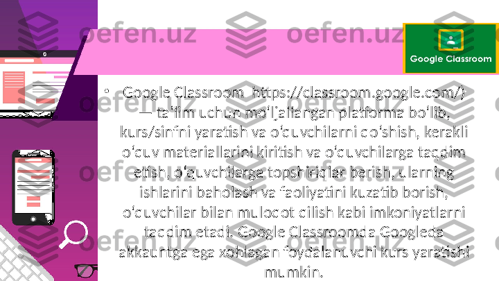 •
Google Classroom  https://classroom.google.com/) 
— ta’lim uchun mo‘ljallangan platforma bo‘lib, 
kurs/sinfni yaratish va o‘quvchilarni qo‘shish, kerakli 
o‘quv materiallarini kiritish va o‘quvchilarga taqdim 
etish, o‘quvchilarga topshiriqlar berish, ularning 
ishlarini baholash va faoliyatini kuzatib borish, 
o‘quvchilar bilan muloqot qilish kabi imkoniyatlarni 
taqdim etadi. Google Classroomda Googleda 
akkauntga ega xohlagan foydalanuvchi kurs yaratishi 
mumkin. 