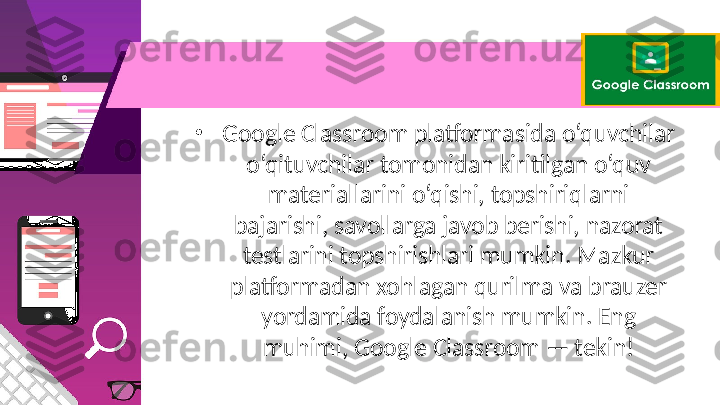 •
Google Classroom platformasida o‘quvchilar 
o‘qituvchilar tomonidan kiritilgan o‘quv 
materiallarini o‘qishi, topshiriqlarni 
bajarishi, savollarga javob berishi, nazorat 
testlarini topshirishlari mumkin. Mazkur 
platformadan xohlagan qurilma va brauzer 
yordamida foydalanish mumkin. Eng 
muhimi, Google Classroom — tekin! 