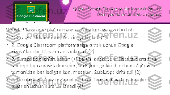 Quyida Google Classroom platformasining ishi 
bilan yaqindan tanishib chiqamiz.
Google Classroom platformasida o‘quv kursiga a’zo bo‘lish
•
1. Google akkaunti orqali tizimga kiriladi (1).
•
2. Google Classroom platformasiga o‘tish uchun Google 
xizmatlaridan Classroom tanlanadi (2).
•
3. Kursga bog‘lanish uchun (+) belgisi orqali Join Class tanlanadi va 
muloqotlar oynasida kursning kodi (kursga kirish uchun o‘qituvchi 
tomonidan beriladigan kod, masalan, 2ubiu5p) kiritiladi (3).
•
4. Tarkibidagi o‘quv materiallari bilan tanishish va topshiriqlarni 
bajarish uchun kurs tanlanadi (4). 