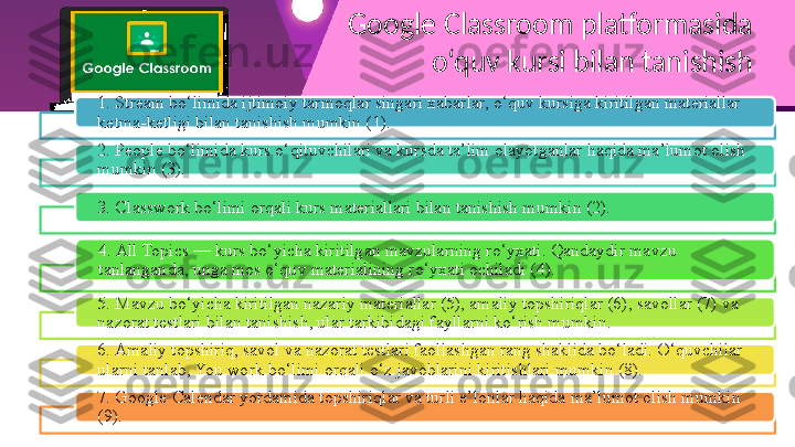 Google Classroom platformasida 
o‘quv kursi bilan tanishish
1. Stream bo‘limida ijtimoiy tarmoqlar singari xabarlar, o‘quv kursiga kiritilgan materiallar 
ketma-ketligi bilan tanishish mumkin (1).
2. People bo‘limida kurs o‘qituvchilari va kursda ta’lim olayotganlar haqida ma’lumot olish 
mumkin (3).
3. Classwork bo‘limi orqali kurs materiallari bilan tanishish mumkin (2).
4. All Topics — kurs bo‘yicha kiritilgan mavzularning ro‘yxati. Qandaydir mavzu 
tanlanganda, unga mos o‘quv materialining ro‘yxati ochiladi (4).
5. Mavzu bo‘yicha kiritilgan nazariy materiallar (5), amaliy topshiriqlar (6), savollar (7) va 
nazorat testlari bilan tanishish, ular tarkibidagi fayllarni ko‘rish mumkin.
6. Amaliy topshiriq, savol va nazorat testlari faollashgan rang shaklida bo‘ladi. O‘quvchilar 
ularni tanlab, You work bo‘limi orqali o‘z javoblarini kiritishlari mumkin (8).
7. Google Calendar yordamida topshiriqlar va turli e’lonlar haqida ma’lumot olish mumkin 
(9).        