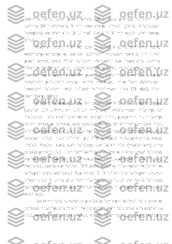 davomida   ushlab   turish   yaxshi   samara   beradi.   Katta   yoshdagi   baliqlarni   osh
tuzining   5%-li   eritmasida   5   min.   ekspozitsiya   qilinadi.   Qishda   ishlatiladigan
basseylarda   esa   erkin   xlor   0,5-1,0   mg/l   dozada   30-50   min   saqlab   turish   tavsiya
etiladi.
Kasallikni   oldini   olish   va   qarshi     ko‘rashishda   baliqchilik-meliorativ,
veterinariya-sanitariya   va   davolash   tadbirlarini   m u ntazam   ravishda   olib   borish
yaxshi   samara   beradi.   YOsh   baliqlarni   o‘ stiruvchi     suv     havzalarida   ularning
o‘sishi va rivojlanishi uchun   optimal sharoitni yaratish, ona baliqlar sa q lovchi suv
havzalarining   zoogigienik   sharoitini   yaxshilash ,   tashqi   muhitda   va   baliq   tanasida
parazitlarni   yo‘qotishni   amalga   oshirish   maqsadga     muvofikdir.   Zararlangan
havzalarni   baliqlarni   ovlab   bo‘lgach   so‘ndirilmagan   ohak   (25   s/ga),   bilan
dezinfeksiya qilinadi.
Xilodonellez kasalligi . Kasallikni  qo‘zg‘atuvchisi-Chilodonella cyprini, mayda
(uzunligi   0,03-0,07mm,   eni   0,03-0,04   mm)   to‘g‘ri   shakllanmagan   infuzoriya   turi
hisoblanadi.   Tana   shakli   dorzo-ventral   siqilgan   bo‘lib,   yuraksimon.   Bu   infuzoriya
baliqni   terisiga   va   jabrasiga   tezda   tarqaladi.   Asosan,   teri   shilimshik   moddasi   bilan,
to‘qima xujayralari bilan ham. Infuzoriyaning bu  turi organik ifloslangan suvda keng
tarqalgan   bo‘ladi.   Bular   bo‘linish     yuli   bilan   ko‘payadi.   Nokulay   sharoitda   sistaga
o‘raladi.   Sistalar     suvda   suzib   baliqlarga   duch   kelishi   bilan   (masalan-karp)   uning
tanasiga  yopishib oladi.   Ular o‘simlikxo‘r baliqlar, forel va boshqa turdagi baliqlarga
ziyon keltiradi. Infuzoriyaiing bu turi sovuq sevar bo‘lib, suv harorati 4-10°S  bo‘lganda
rivojlanadi,   agarda   suv   harorati   15°S   gacha   ko‘tarilsa   infuzoriyalar   rivojlanishi   va
ko‘payishi   ancha   sekinlashadi.   Suv   harorati   20   'S   bo‘lishi   bilan   ko‘payishi   umuman
to‘xtab   qoladi.  SHuning   uchun  ham   infuzoriyalarning   bu   turi   qish   faslida   baliqlarga
keltiradigan zarari  katta. Xususan qishlash hovuzlarida infuzoriyalarning keltiradigan
zarari katta. 
Lasossimonlarda bu parazitlar yoz fasliga ham ziyon keltiradi. Baliq  tanasi va
jabrasiga infuzoriyalar ko‘p sonli rivojlangandan keyin  baliq tanasi ko‘k-sarg‘ish tus
oladi,   avvaliga   dog‘lar   paydo   bo‘ladi,   so‘ngra   baliqning   butun   tanasini   qoplaydi. 