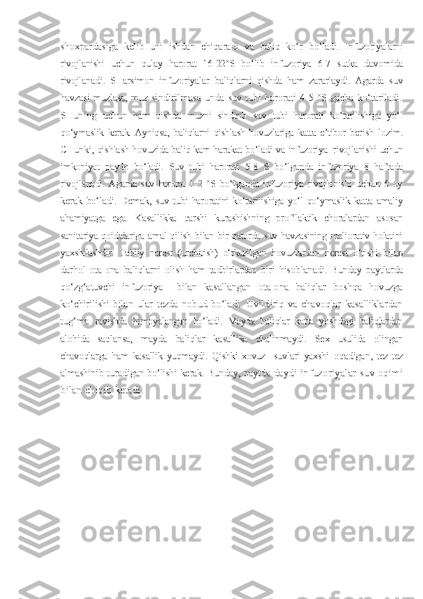 shoxpardasiga   kelib   uni   ishdan   chiqaradi   va   baliq   ko‘r   bo‘ladi.   Infuzoriyalarni
rivojlanishi   uchun   qulay   harorat   16-22°S   bo‘lib   infuzoriya   6-7   sutka   davomida
rivojlanadi.   SHarsimon   infuzoriyalar   baliqlarni   qishda   ham   zararlaydi.   Agarda   suv
havzasi muzlasa, muz   sindirilmasa   unda  suv   tubi   harorati   4-5   °S   gacha   ko‘tariladi.
SHuning   uchun   ham   qishda   muzni   sindirib   suv   tubi   harorati   ko‘tarilishiga   yo‘l
qo‘y maslik   kerak.   Ayniqsa,   baliqlarni   qishlash   hovuzlariga   katta   e’tibor   berish   lozim.
CHunki, qishlash hovuzida baliq kam harakat bo‘ladi va  infuzoriya  rivojlanishi uchun
imkoniyat   paydo   bo‘ladi.   Suv   tubi   harorati   5-8   S   bo‘lganda   infuzoriya   8   haftada
rivojlanadi.   Agarda   suv   harorat   1- 2   °S   bo‘lganda   infuzoriya   rivojlanishi   uchun   6   oy
kerak   bo‘ladi.   Demak,   suv   tubi   haroratini   ko‘tarilishiga   yo‘l   qo‘ymaslik   katta   amaliy
ahamiyatga   ega.   Kasallikka   qarshi   kurashishning   profilaktik   choralardan   asosan
sanitariya qoidalariga amal qilish bilan bir qatorda suv havzasining meliorativ holatini
yaxshilashdir.   Tabiiy   nerest   (urchitish)   o‘tkazilgan   hovuzlardan   nerest   o‘tishi   bilan
darhol   ota-ona   baliqlarni   olish   ham   tadbirlardan   biri   hisoblanadi.   Bunday   paytlarda
qo‘zg‘atuvchi   infuzoriya     bilan   kasallangan   ota-ona   baliqlar   boshqa   hovuzga
ko‘chirilishi   bilan   ular   tezda   nobud   bo‘ladi.   Uvildiriq   va   chavoqlar   kasalliklardan
tug‘ma   ravishda   himoyalangan   bo‘ladi.   Mayda   baliqlar   katta   yoshdagi   baliqlardan
alohida   saqlansa,   mayda   baliqlar   kasallika   chalinmaydi.   Sex   usulida   olingan
chavoqlarga   ham   kasallik   yuqmaydi.   Qishki   xovuz     suvlari   yaxshi   oqadigan,   tez-tez
almashinib turadigan bo‘lishi kerak. Bunday, paytda   daydi   infuzoriyalar   suv   oqimi
bilan chiqib ketadi.  