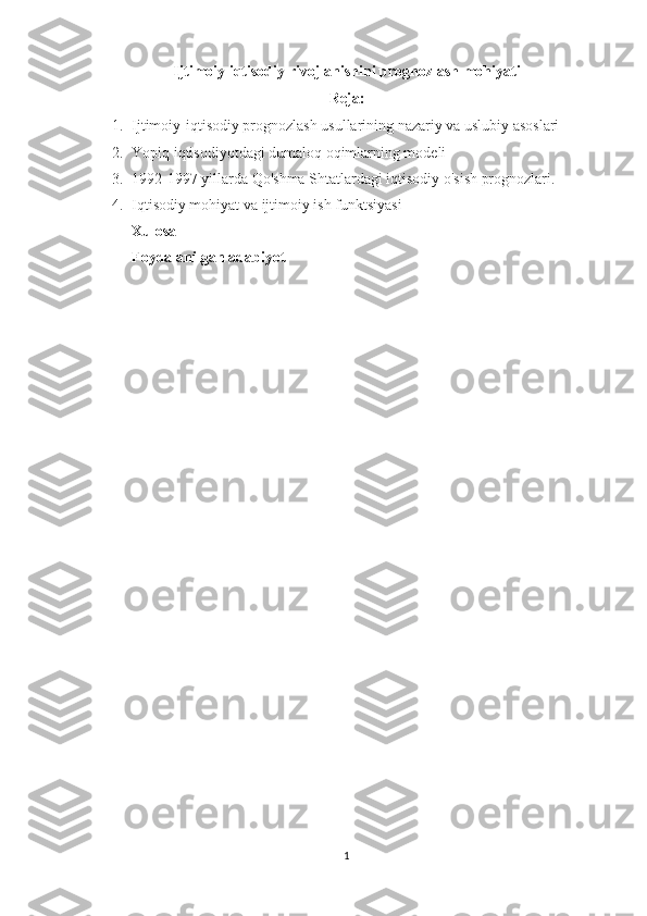 Ijtimoiy iqtisodiy rivojlanishini prognozlash mohiyati
Reja:
1. Ijtimoiy-iqtisodiy prognozlash usullarining nazariy va uslubiy asoslari
2. Yopiq iqtisodiyotdagi dumaloq oqimlarning modeli
3. 1992-1997 yillarda Qo'shma Shtatlardagi iqtisodiy o'sish prognozlari.
4. Iqtisodiy mohiyat va ijtimoiy ish funktsiyasi
Xulosa
Foydalanilgan adabiyot
1 