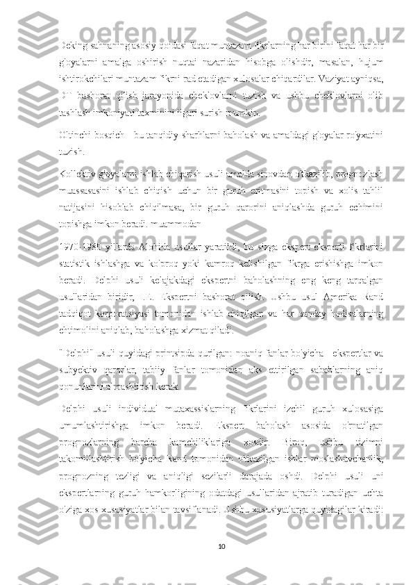 Deking sahnaning asosiy qoidasi faqat muntazam fikrlarning har birini faqat har bir
g'oyalarni   amalga   oshirish   nuqtai   nazaridan   hisobga   olishdir,   masalan,   hujum
ishtirokchilari muntazam fikrni rad etadigan xulosalar chiqardilar. Vaziyat ayniqsa,
DT   bashorat   qilish   jarayonida   cheklovlarni   tuzish   va   ushbu   cheklovlarni   olib
tashlash imkoniyati taxminini ilgari surish mumkin.
Oltinchi bosqich - bu tanqidiy sharhlarni baholash va amaldagi g'oyalar ro'yxatini
tuzish.
Kollektiv g'oyalarni ishlab chiqarish usuli amalda sinovdan o'tkazilib, prognozlash
muassasasini   ishlab   chiqish   uchun   bir   guruh   eritmasini   topish   va   xolis   tahlil
natijasini   hisoblab   chiqilmasa,   bir   guruh   qarorini   aniqlashda   guruh   echimini
topishga imkon beradi. muammodan
1970-1980   yillarda   Alohida   usullar   yaratildi,   bu   sizga   ekspert   eksperti   fikrlarini
statistik   ishlashga   va   ko'proq   yoki   kamroq   kelishilgan   fikrga   erishishga   imkon
beradi.   Delphi   usuli   kelajakdagi   ekspertni   baholashning   eng   keng   tarqalgan
usullaridan   biridir,   I.E.   Ekspertni   bashorat   qilish.   Ushbu   usul   Amerika   Rand
tadqiqot   korporatsiyasi   tomonidan   ishlab   chiqilgan   va   har   qanday   hodisalarning
ehtimolini aniqlab, baholashga xizmat qiladi.
"Delphi" usuli quyidagi printsipda qurilgan: noaniq fanlar bo'yicha - ekspertlar va
subyektiv   qarorlar,   tabiiy   fanlar   tomonidan   aks   ettirilgan   sabablarning   aniq
qonunlarini almashtirish kerak.
Delphi   usuli   individual   mutaxassislarning   fikrlarini   izchil   guruh   xulosasiga
umumlashtirishga   imkon   beradi.   Ekspert   baholash   asosida   o'rnatilgan
prognozlarning   barcha   kamchiliklariga   xosdir.   Biroq,   ushbu   tizimni
takomillashtirish   bo'yicha   Rand   tomonidan   o'tkazilgan   ishlar   moslashuvchanlik,
prognozning   tezligi   va   aniqligi   sezilarli   darajada   oshdi.   Delphi   usuli   uni
ekspertlarning   guruh   hamkorligining   odatdagi   usullaridan   ajratib   turadigan   uchta
o'ziga xos xususiyatlar bilan tavsiflanadi. Ushbu xususiyatlarga quyidagilar kiradi:
10 